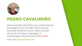 PEDRO CAVALHEIRO
Desenvolvedor web desde 2010, entusiasta por
tecnologia como um todo. Perfil
startup-developer-problem-solver, adora
estudar novas ferramentas, linguagens e
metodologias. Atualmente no Me Salva!.
Infos em pecavalheiro.com
 