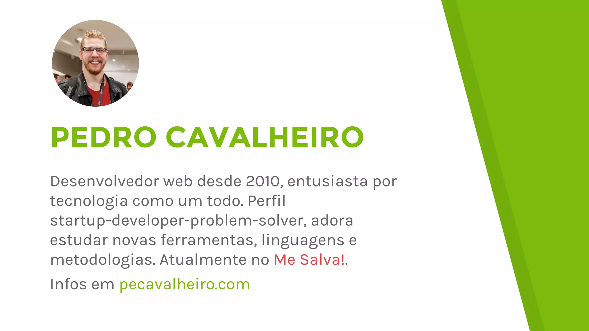 PEDRO CAVALHEIRO
Desenvolvedor web desde 2010, entusiasta por
tecnologia como um todo. Perfil
startup-developer-problem-solver, adora
estudar novas ferramentas, linguagens e
metodologias. Atualmente no Me Salva!.
Infos em pecavalheiro.com
 