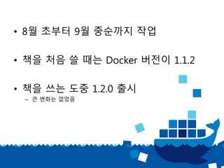 • 8월 초부터 9월 중순까지 작업
• 책을 처음 쓸 때는 Docker 버전이 1.1.2
• 책을 쓰는 도중 1.2.0 출시
– 큰 변화는 없었음
 