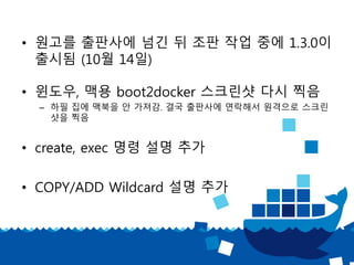 • 원고를 출판사에 넘긴 뒤 조판 작업 중에 1.3.0이
출시됨 (10월 14일)
• 윈도우, 맥용 boot2docker 스크린샷 다시 찍음
– 하필 집에 맥북을 안 가져감. 결국 출판사에 연락해서 원격으로 스크린
샷을 찍음
• create, exec 명령 설명 추가
• COPY/ADD Wildcard 설명 추가
 