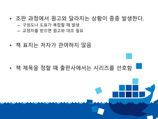 • 조판 과정에서 원고와 달라지는 상황이 종종 발생한다.
– 구성도나 도표가 복잡할 때 발생
– 교정지를 받으면 원고와 대조 필요
• 책 표지는 저자가 관여하지 않음
• 책 제목을 정할 때 출판사에서는 시리즈를 선호함
 