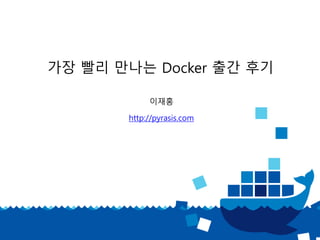 가장 빨리 만나는 Docker 출간 후기
이재홍
http://pyrasis.com
 