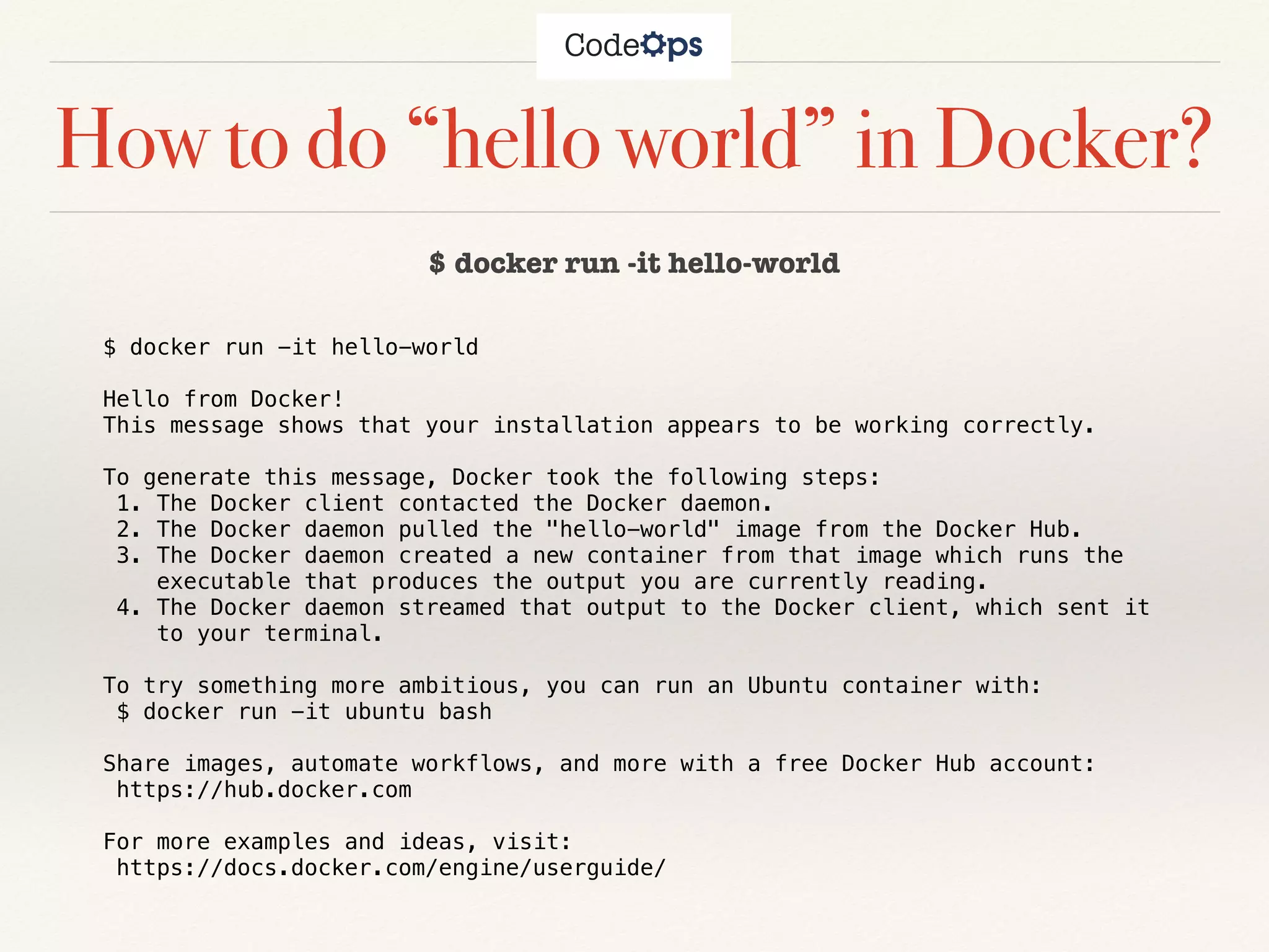 How to do “hello world” in Docker?
$ docker run -it hello-world
$ docker run -it hello-world
Hello from Docker!
This message shows that your installation appears to be working correctly.
To generate this message, Docker took the following steps:
1. The Docker client contacted the Docker daemon.
2. The Docker daemon pulled the "hello-world" image from the Docker Hub.
3. The Docker daemon created a new container from that image which runs the
executable that produces the output you are currently reading.
4. The Docker daemon streamed that output to the Docker client, which sent it
to your terminal.
To try something more ambitious, you can run an Ubuntu container with:
$ docker run -it ubuntu bash
Share images, automate workflows, and more with a free Docker Hub account:
https://hub.docker.com
For more examples and ideas, visit:
https://docs.docker.com/engine/userguide/
 