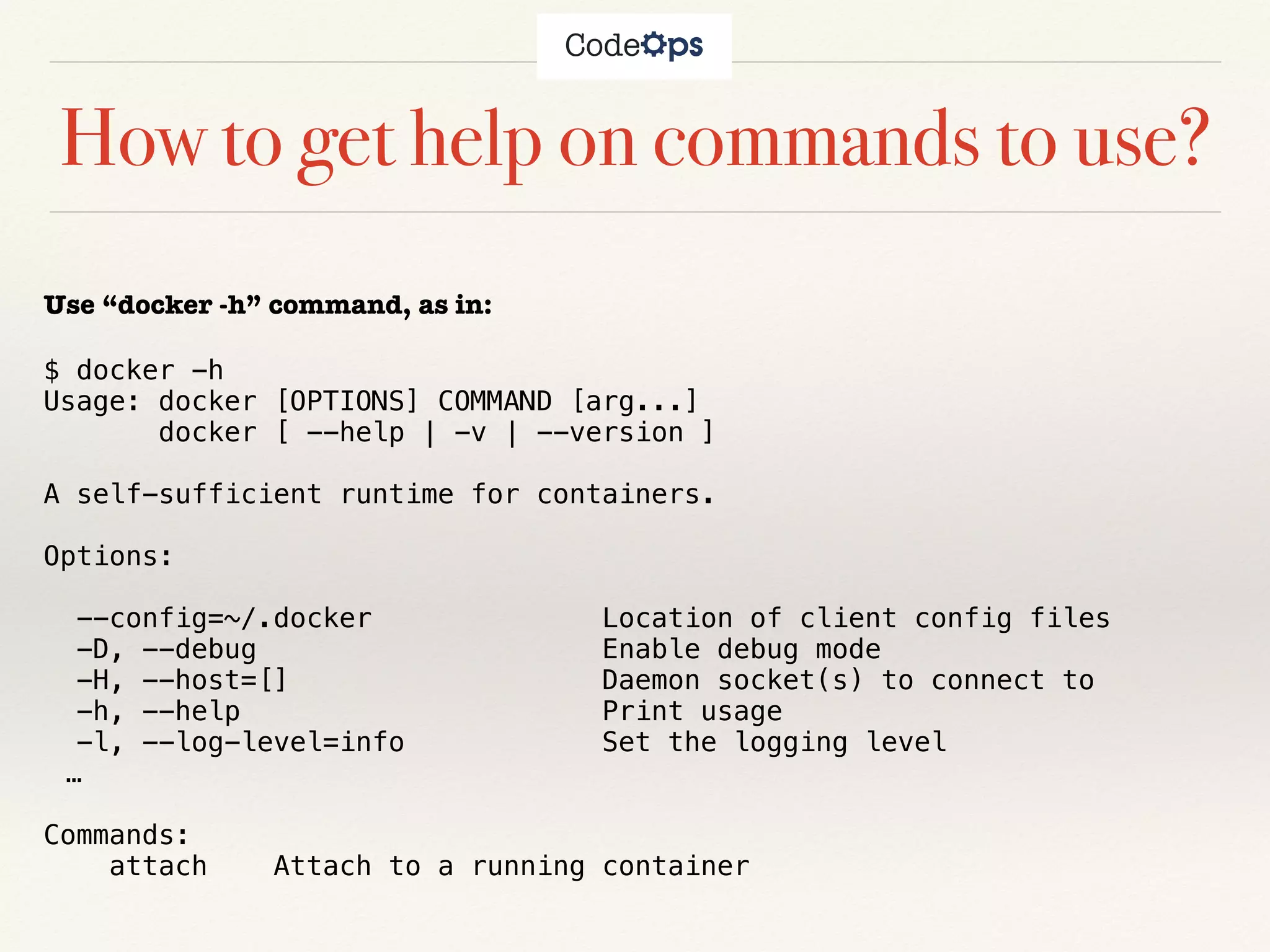 How to get help on commands to use?
Use “docker -h” command, as in:
$ docker -h
Usage: docker [OPTIONS] COMMAND [arg...]
docker [ --help | -v | --version ]
A self-sufficient runtime for containers.
Options:
--config=~/.docker Location of client config files
-D, --debug Enable debug mode
-H, --host=[] Daemon socket(s) to connect to
-h, --help Print usage
-l, --log-level=info Set the logging level
…
Commands:
attach Attach to a running container
 