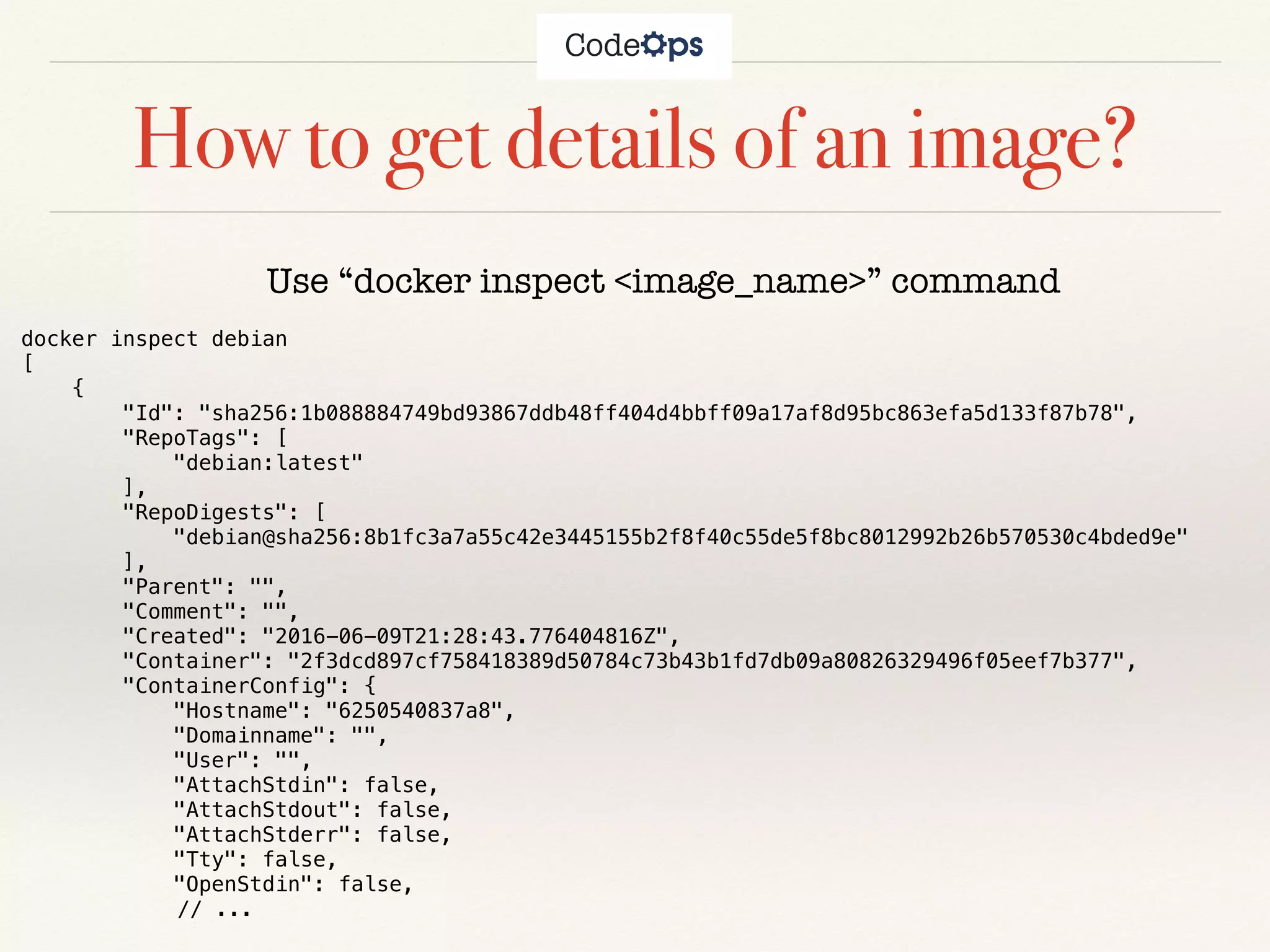 How to get details of an image?
Use “docker inspect <image_name>” command
docker inspect debian
[
{
"Id": "sha256:1b088884749bd93867ddb48ff404d4bbff09a17af8d95bc863efa5d133f87b78",
"RepoTags": [
"debian:latest"
],
"RepoDigests": [
"debian@sha256:8b1fc3a7a55c42e3445155b2f8f40c55de5f8bc8012992b26b570530c4bded9e"
],
"Parent": "",
"Comment": "",
"Created": "2016-06-09T21:28:43.776404816Z",
"Container": "2f3dcd897cf758418389d50784c73b43b1fd7db09a80826329496f05eef7b377",
"ContainerConfig": {
"Hostname": "6250540837a8",
"Domainname": "",
"User": "",
"AttachStdin": false,
"AttachStdout": false,
"AttachStderr": false,
"Tty": false,
"OpenStdin": false,
// ...
 