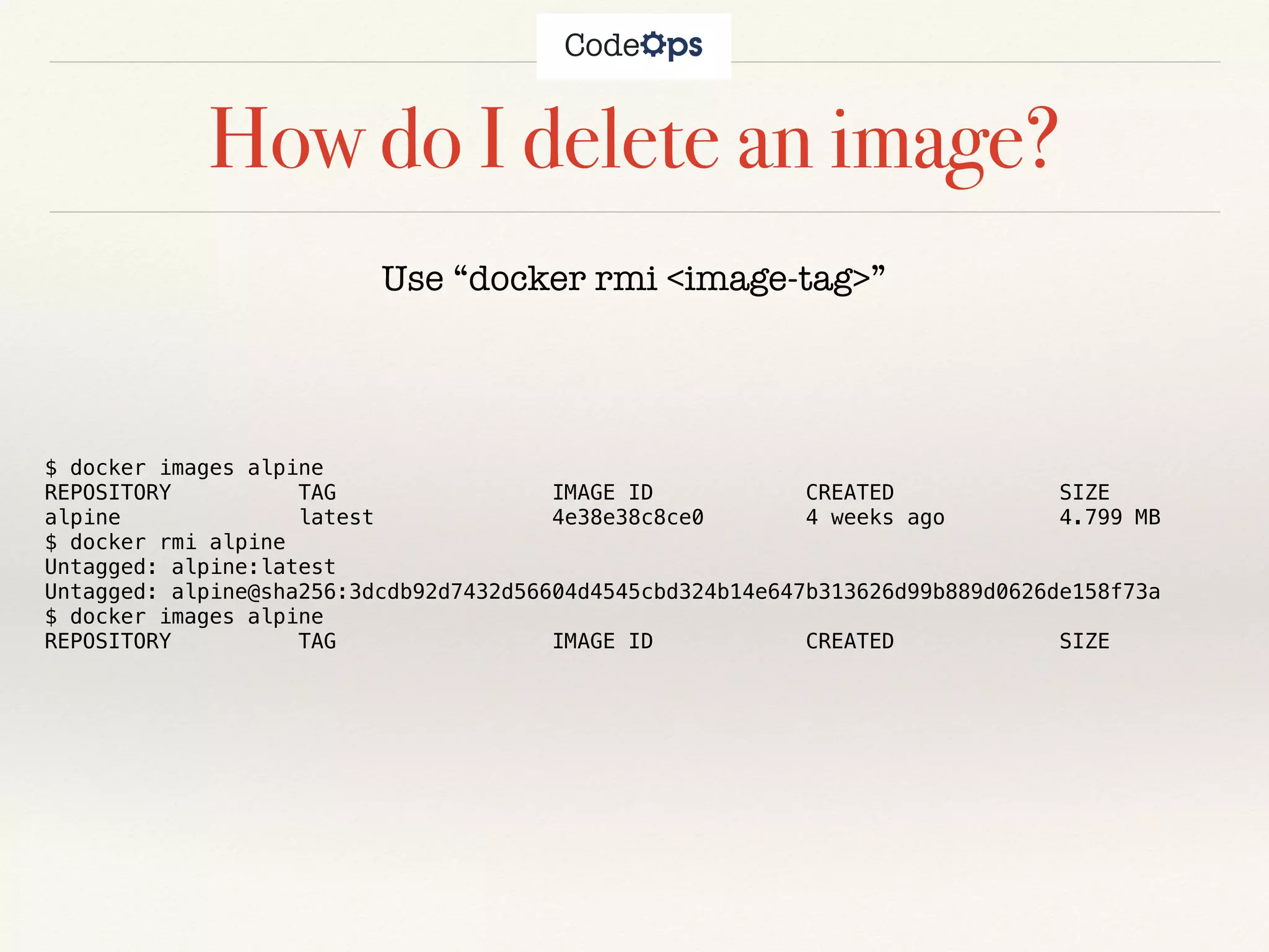 How do I delete an image?
Use “docker rmi <image-tag>”
$ docker images alpine
REPOSITORY TAG IMAGE ID CREATED SIZE
alpine latest 4e38e38c8ce0 4 weeks ago 4.799 MB
$ docker rmi alpine
Untagged: alpine:latest
Untagged: alpine@sha256:3dcdb92d7432d56604d4545cbd324b14e647b313626d99b889d0626de158f73a
$ docker images alpine
REPOSITORY TAG IMAGE ID CREATED SIZE
 