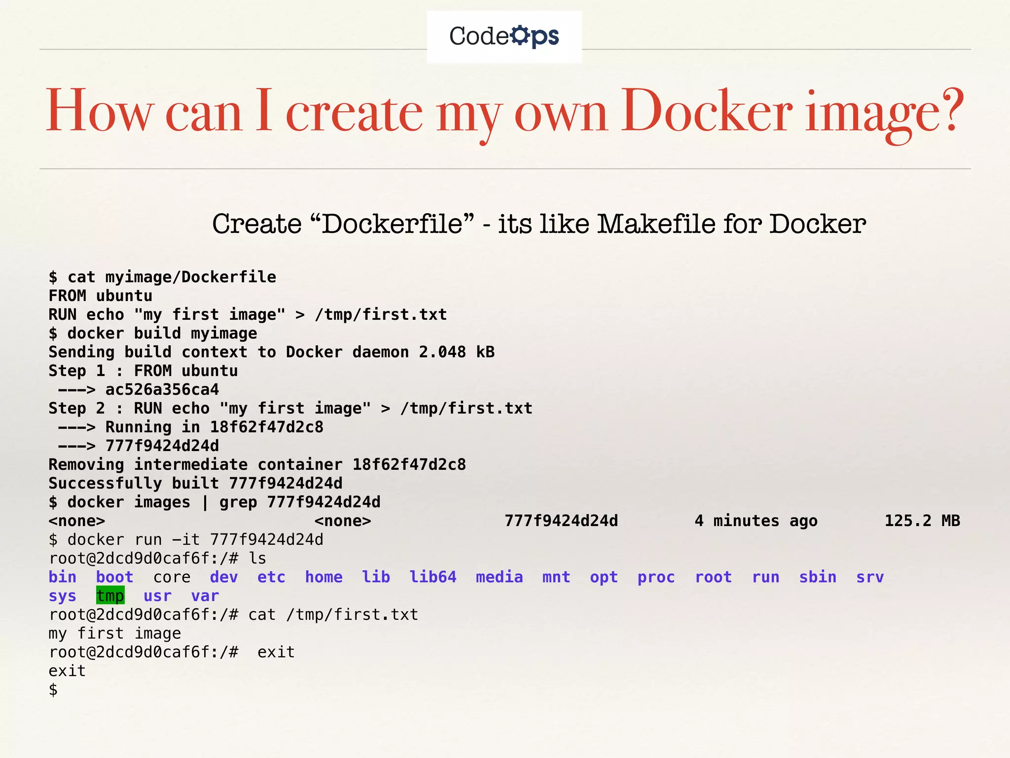 How can I create my own Docker image?
Create “Dockerfile” - its like Makefile for Docker
$ cat myimage/Dockerfile
FROM ubuntu
RUN echo "my first image" > /tmp/first.txt
$ docker build myimage
Sending build context to Docker daemon 2.048 kB
Step 1 : FROM ubuntu
---> ac526a356ca4
Step 2 : RUN echo "my first image" > /tmp/first.txt
---> Running in 18f62f47d2c8
---> 777f9424d24d
Removing intermediate container 18f62f47d2c8
Successfully built 777f9424d24d
$ docker images | grep 777f9424d24d
<none> <none> 777f9424d24d 4 minutes ago 125.2 MB
$ docker run -it 777f9424d24d
root@2dcd9d0caf6f:/# ls
bin boot core dev etc home lib lib64 media mnt opt proc root run sbin srv
sys tmp usr var
root@2dcd9d0caf6f:/# cat /tmp/first.txt
my first image
root@2dcd9d0caf6f:/# exit
exit
$
 