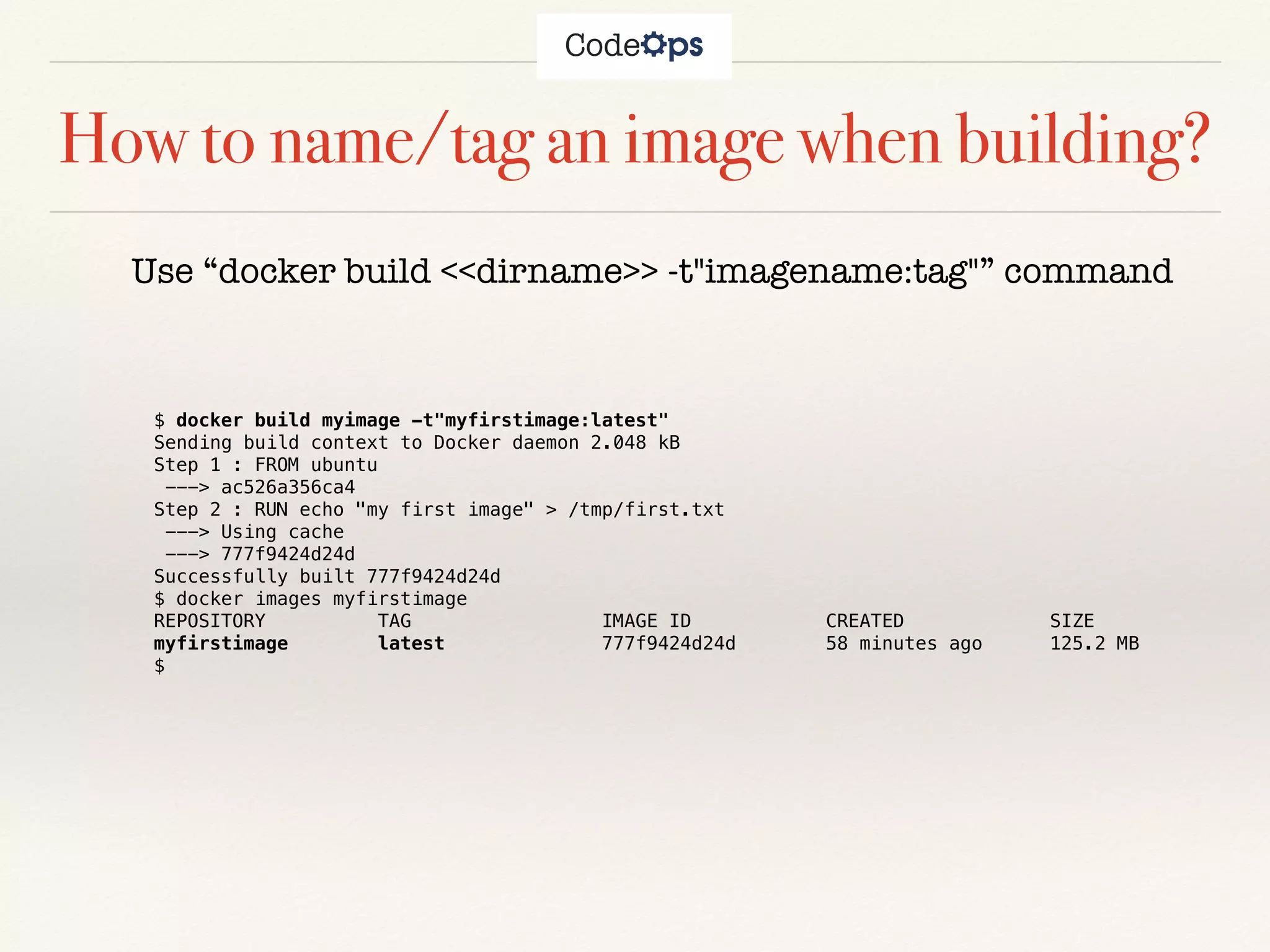 How to name/tag an image when building?
Use “docker build <<dirname>> -t"imagename:tag"” command
$ docker build myimage -t"myfirstimage:latest"
Sending build context to Docker daemon 2.048 kB
Step 1 : FROM ubuntu
---> ac526a356ca4
Step 2 : RUN echo "my first image" > /tmp/first.txt
---> Using cache
---> 777f9424d24d
Successfully built 777f9424d24d
$ docker images myfirstimage
REPOSITORY TAG IMAGE ID CREATED SIZE
myfirstimage latest 777f9424d24d 58 minutes ago 125.2 MB
$
 