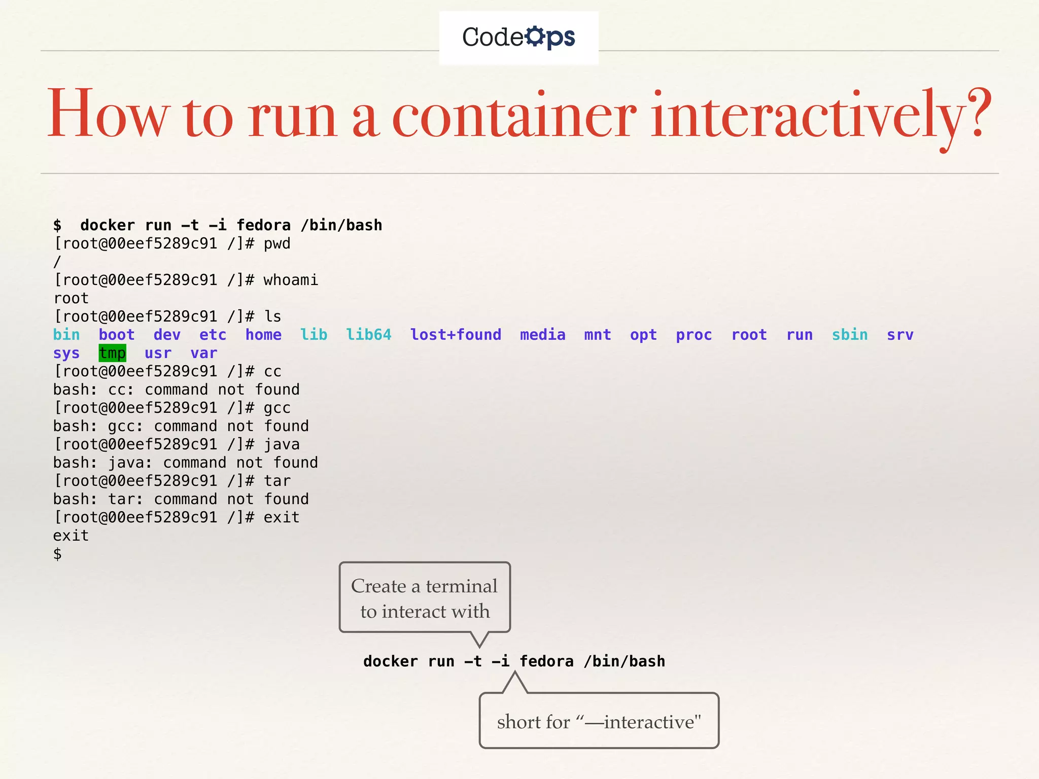 How to run a container interactively?
$ docker run -t -i fedora /bin/bash
[root@00eef5289c91 /]# pwd
/
[root@00eef5289c91 /]# whoami
root
[root@00eef5289c91 /]# ls
bin boot dev etc home lib lib64 lost+found media mnt opt proc root run sbin srv
sys tmp usr var
[root@00eef5289c91 /]# cc
bash: cc: command not found
[root@00eef5289c91 /]# gcc
bash: gcc: command not found
[root@00eef5289c91 /]# java
bash: java: command not found
[root@00eef5289c91 /]# tar
bash: tar: command not found
[root@00eef5289c91 /]# exit
exit
$
docker run -t -i fedora /bin/bash
Create a terminal
to interact with
short for “—interactive"
 