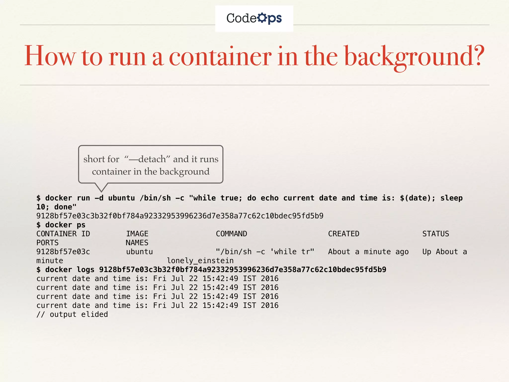 How to run a container in the background?
$ docker run -d ubuntu /bin/sh -c "while true; do echo current date and time is: $(date); sleep
10; done"
9128bf57e03c3b32f0bf784a92332953996236d7e358a77c62c10bdec95fd5b9
$ docker ps
CONTAINER ID IMAGE COMMAND CREATED STATUS
PORTS NAMES
9128bf57e03c ubuntu "/bin/sh -c 'while tr" About a minute ago Up About a
minute lonely_einstein
$ docker logs 9128bf57e03c3b32f0bf784a92332953996236d7e358a77c62c10bdec95fd5b9
current date and time is: Fri Jul 22 15:42:49 IST 2016
current date and time is: Fri Jul 22 15:42:49 IST 2016
current date and time is: Fri Jul 22 15:42:49 IST 2016
current date and time is: Fri Jul 22 15:42:49 IST 2016
// output elided
short for “—detach” and it runs
container in the background
 