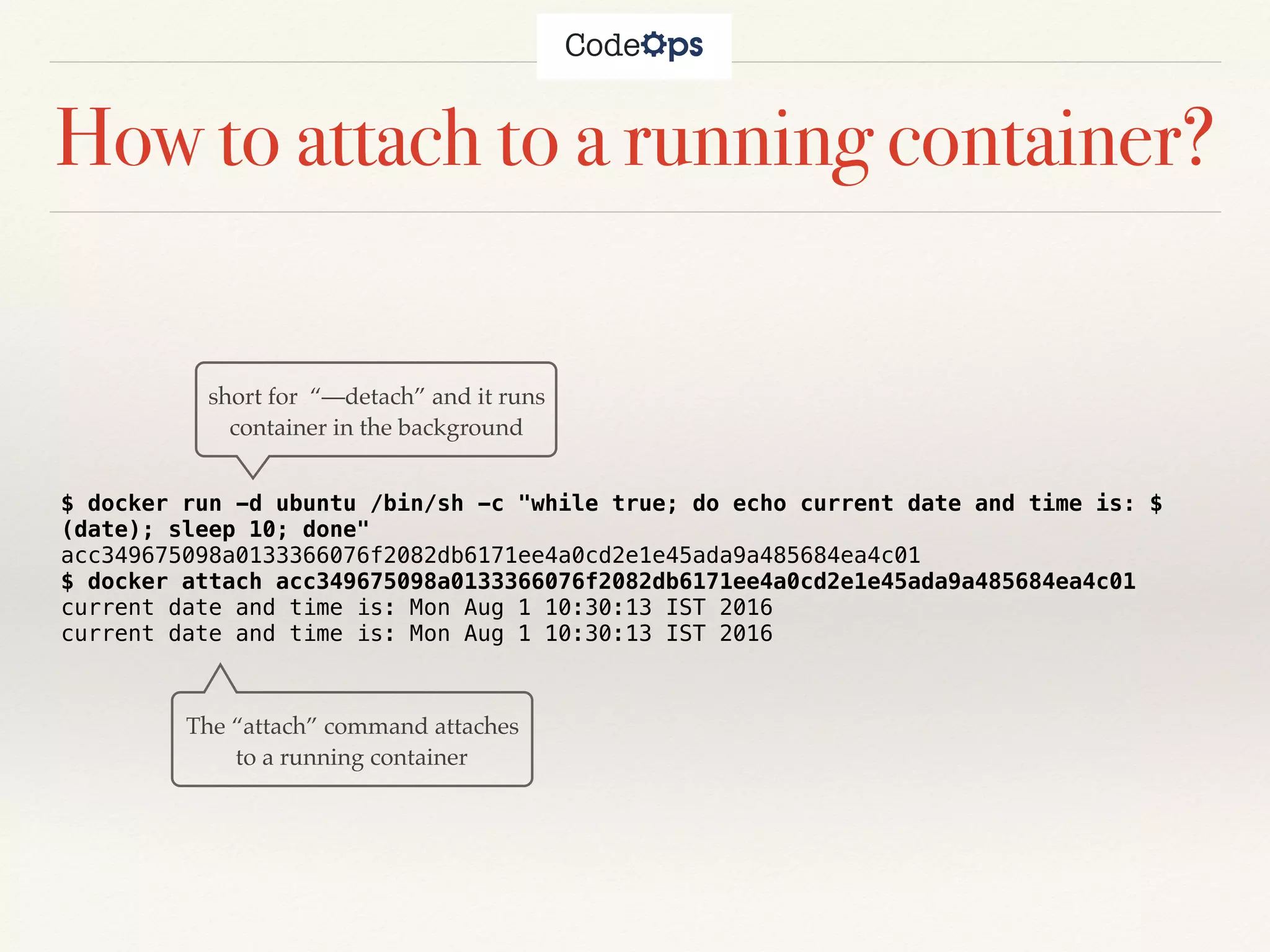 How to attach to a running container?
$ docker run -d ubuntu /bin/sh -c "while true; do echo current date and time is: $
(date); sleep 10; done"
acc349675098a0133366076f2082db6171ee4a0cd2e1e45ada9a485684ea4c01
$ docker attach acc349675098a0133366076f2082db6171ee4a0cd2e1e45ada9a485684ea4c01
current date and time is: Mon Aug 1 10:30:13 IST 2016
current date and time is: Mon Aug 1 10:30:13 IST 2016
short for “—detach” and it runs
container in the background
The “attach” command attaches
to a running container
 