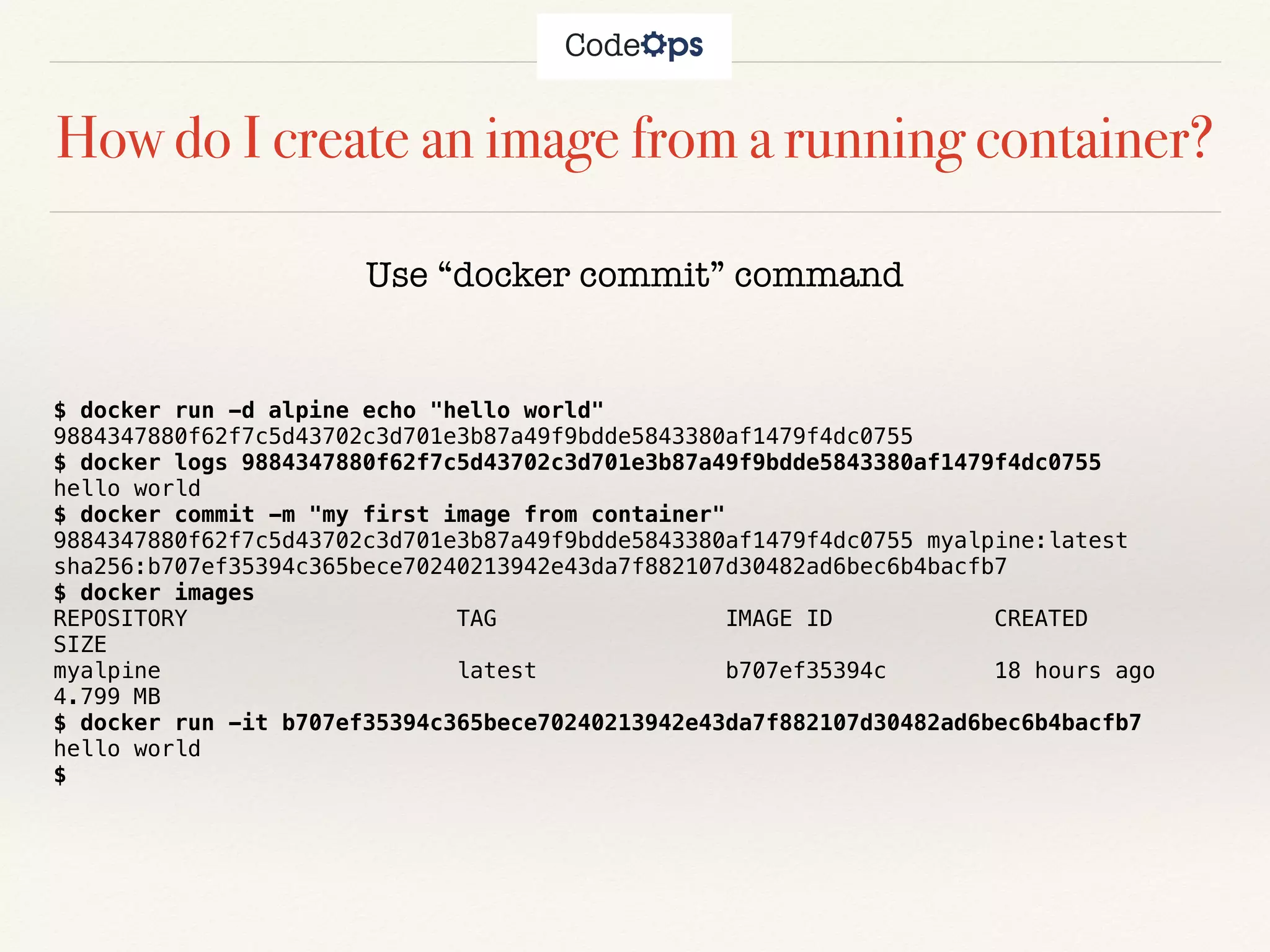 How do I create an image from a running container?
Use “docker commit” command
$ docker run -d alpine echo "hello world"
9884347880f62f7c5d43702c3d701e3b87a49f9bdde5843380af1479f4dc0755
$ docker logs 9884347880f62f7c5d43702c3d701e3b87a49f9bdde5843380af1479f4dc0755
hello world
$ docker commit -m "my first image from container"
9884347880f62f7c5d43702c3d701e3b87a49f9bdde5843380af1479f4dc0755 myalpine:latest
sha256:b707ef35394c365bece70240213942e43da7f882107d30482ad6bec6b4bacfb7
$ docker images
REPOSITORY TAG IMAGE ID CREATED
SIZE
myalpine latest b707ef35394c 18 hours ago
4.799 MB
$ docker run -it b707ef35394c365bece70240213942e43da7f882107d30482ad6bec6b4bacfb7
hello world
$
 