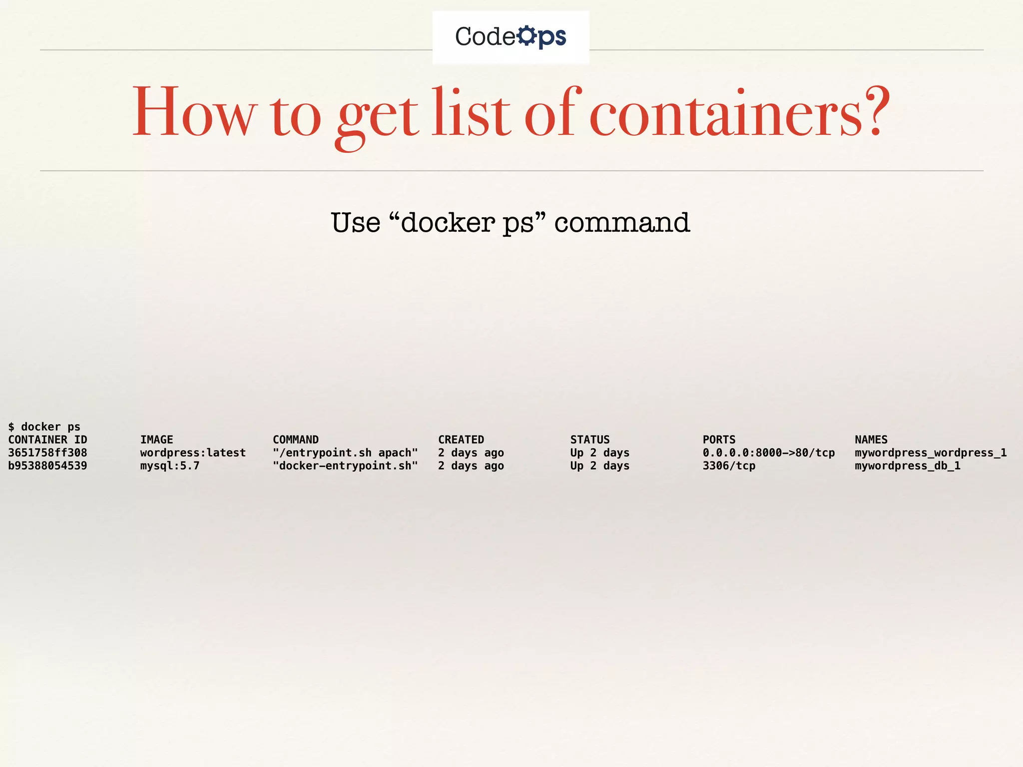 How to get list of containers?
Use “docker ps” command
$ docker ps
CONTAINER ID IMAGE COMMAND CREATED STATUS PORTS NAMES
3651758ff308 wordpress:latest "/entrypoint.sh apach" 2 days ago Up 2 days 0.0.0.0:8000->80/tcp mywordpress_wordpress_1
b95388054539 mysql:5.7 "docker-entrypoint.sh" 2 days ago Up 2 days 3306/tcp mywordpress_db_1
 