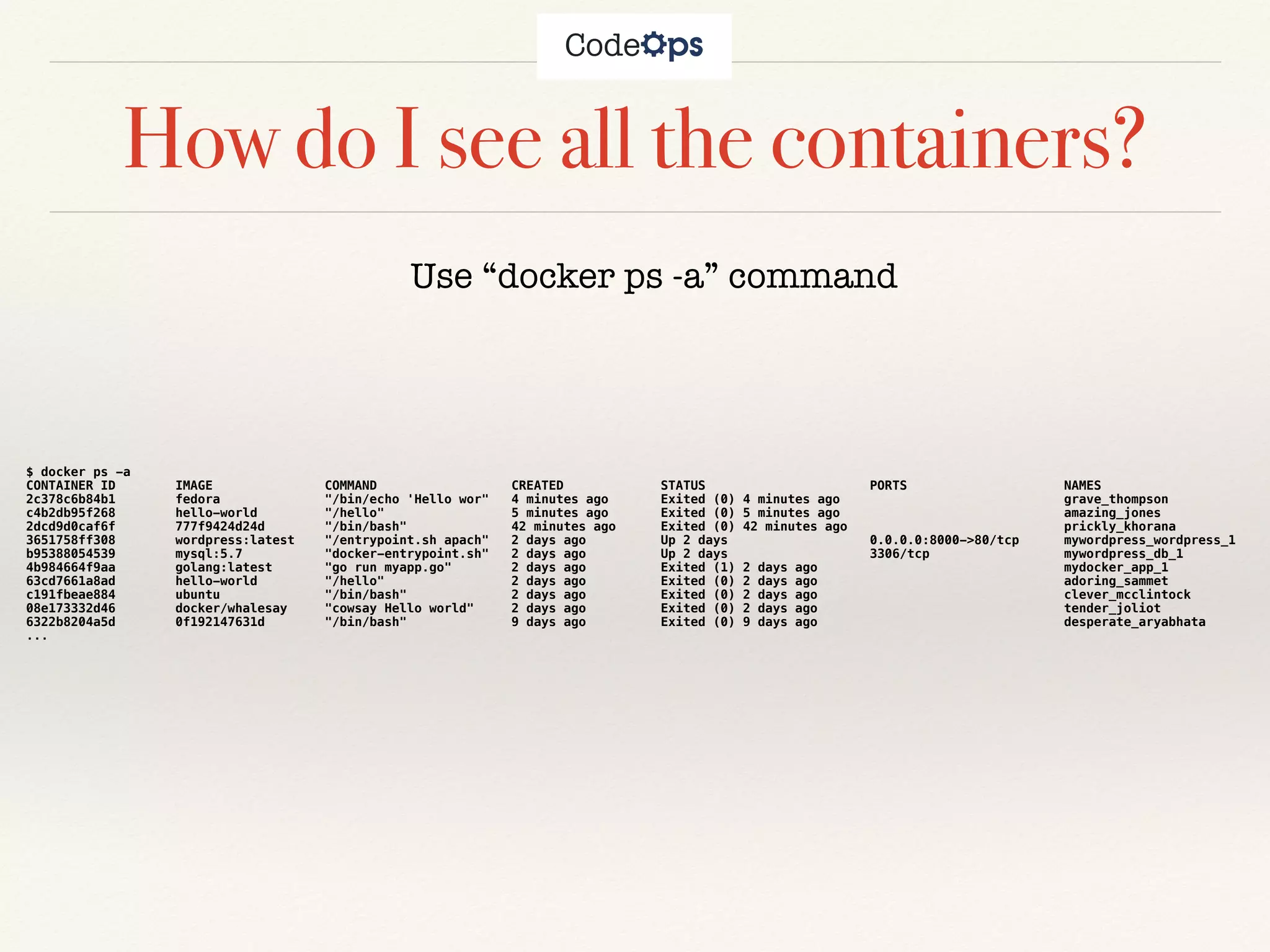 How do I see all the containers?
Use “docker ps -a” command
$ docker ps -a
CONTAINER ID IMAGE COMMAND CREATED STATUS PORTS NAMES
2c378c6b84b1 fedora "/bin/echo 'Hello wor" 4 minutes ago Exited (0) 4 minutes ago grave_thompson
c4b2db95f268 hello-world "/hello" 5 minutes ago Exited (0) 5 minutes ago amazing_jones
2dcd9d0caf6f 777f9424d24d "/bin/bash" 42 minutes ago Exited (0) 42 minutes ago prickly_khorana
3651758ff308 wordpress:latest "/entrypoint.sh apach" 2 days ago Up 2 days 0.0.0.0:8000->80/tcp mywordpress_wordpress_1
b95388054539 mysql:5.7 "docker-entrypoint.sh" 2 days ago Up 2 days 3306/tcp mywordpress_db_1
4b984664f9aa golang:latest "go run myapp.go" 2 days ago Exited (1) 2 days ago mydocker_app_1
63cd7661a8ad hello-world "/hello" 2 days ago Exited (0) 2 days ago adoring_sammet
c191fbeae884 ubuntu "/bin/bash" 2 days ago Exited (0) 2 days ago clever_mcclintock
08e173332d46 docker/whalesay "cowsay Hello world" 2 days ago Exited (0) 2 days ago tender_joliot
6322b8204a5d 0f192147631d "/bin/bash" 9 days ago Exited (0) 9 days ago desperate_aryabhata
...
 