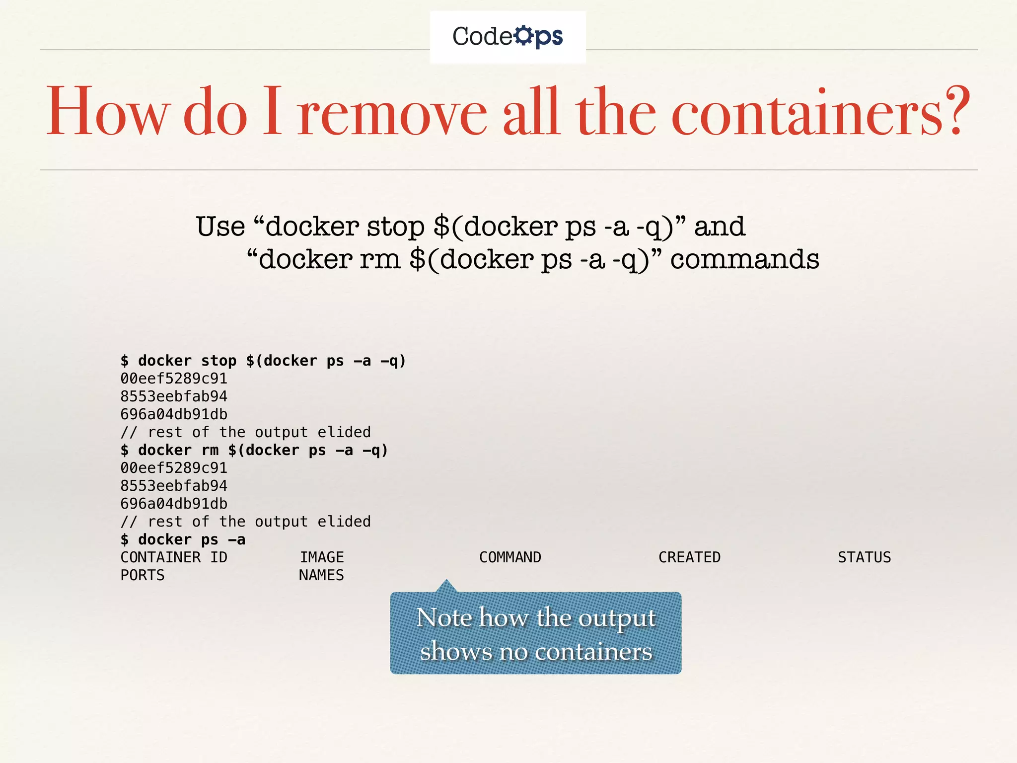 How do I remove all the containers?
Use “docker stop $(docker ps -a -q)” and
“docker rm $(docker ps -a -q)” commands
$ docker stop $(docker ps -a -q)
00eef5289c91
8553eebfab94
696a04db91db
// rest of the output elided
$ docker rm $(docker ps -a -q)
00eef5289c91
8553eebfab94
696a04db91db
// rest of the output elided
$ docker ps -a
CONTAINER ID IMAGE COMMAND CREATED STATUS
PORTS NAMES
Note how the output
shows no containers
 