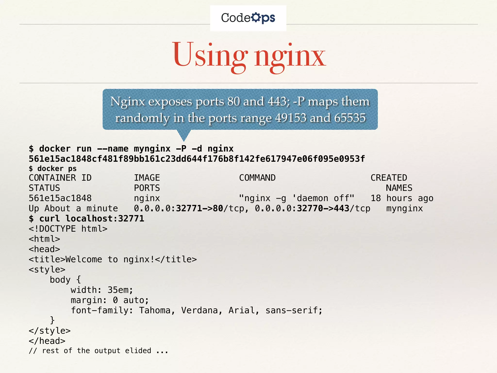 Using nginx
$ docker run --name mynginx -P -d nginx
561e15ac1848cf481f89bb161c23dd644f176b8f142fe617947e06f095e0953f
$ docker ps
CONTAINER ID IMAGE COMMAND CREATED
STATUS PORTS NAMES
561e15ac1848 nginx "nginx -g 'daemon off" 18 hours ago
Up About a minute 0.0.0.0:32771->80/tcp, 0.0.0.0:32770->443/tcp mynginx
$ curl localhost:32771
<!DOCTYPE html>
<html>
<head>
<title>Welcome to nginx!</title>
<style>
body {
width: 35em;
margin: 0 auto;
font-family: Tahoma, Verdana, Arial, sans-serif;
}
</style>
</head>
// rest of the output elided ...
Nginx exposes ports 80 and 443; -P maps them
randomly in the ports range 49153 and 65535
 