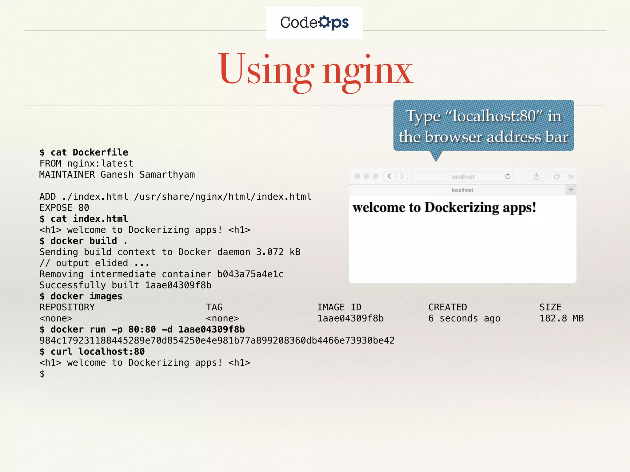 Using nginx
$ cat Dockerfile
FROM nginx:latest
MAINTAINER Ganesh Samarthyam
ADD ./index.html /usr/share/nginx/html/index.html
EXPOSE 80
$ cat index.html
<h1> welcome to Dockerizing apps! <h1>
$ docker build .
Sending build context to Docker daemon 3.072 kB
// output elided ...
Removing intermediate container b043a75a4e1c
Successfully built 1aae04309f8b
$ docker images
REPOSITORY TAG IMAGE ID CREATED SIZE
<none> <none> 1aae04309f8b 6 seconds ago 182.8 MB
$ docker run -p 80:80 -d 1aae04309f8b
984c179231188445289e70d854250e4e981b77a899208360db4466e73930be42
$ curl localhost:80
<h1> welcome to Dockerizing apps! <h1>
$
Type “localhost:80” in
the browser address bar
 