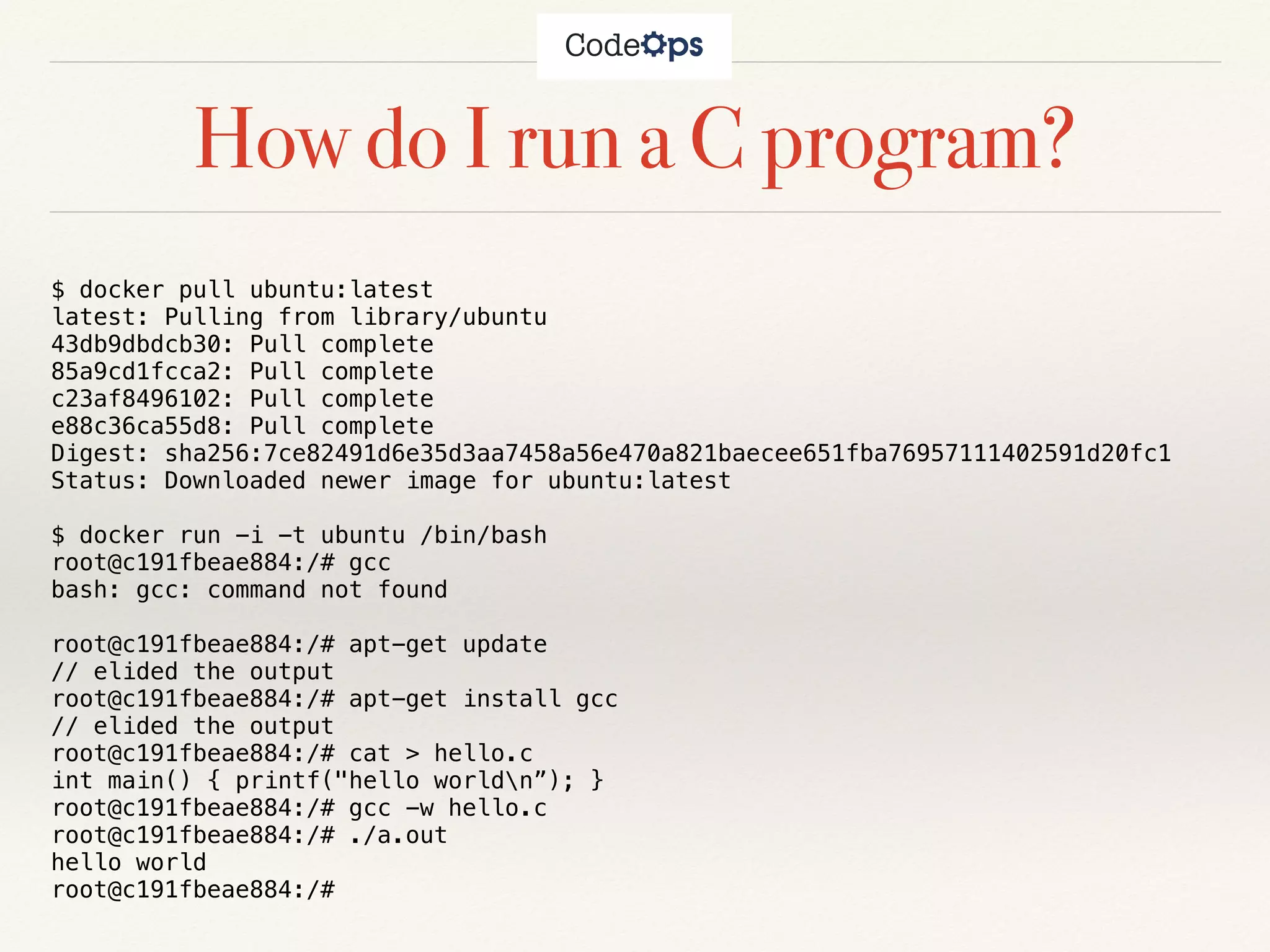 How do I run a C program?
$ docker pull ubuntu:latest
latest: Pulling from library/ubuntu
43db9dbdcb30: Pull complete
85a9cd1fcca2: Pull complete
c23af8496102: Pull complete
e88c36ca55d8: Pull complete
Digest: sha256:7ce82491d6e35d3aa7458a56e470a821baecee651fba76957111402591d20fc1
Status: Downloaded newer image for ubuntu:latest
$ docker run -i -t ubuntu /bin/bash
root@c191fbeae884:/# gcc
bash: gcc: command not found
root@c191fbeae884:/# apt-get update
// elided the output
root@c191fbeae884:/# apt-get install gcc
// elided the output
root@c191fbeae884:/# cat > hello.c
int main() { printf("hello worldn”); }
root@c191fbeae884:/# gcc -w hello.c
root@c191fbeae884:/# ./a.out
hello world
root@c191fbeae884:/#
 