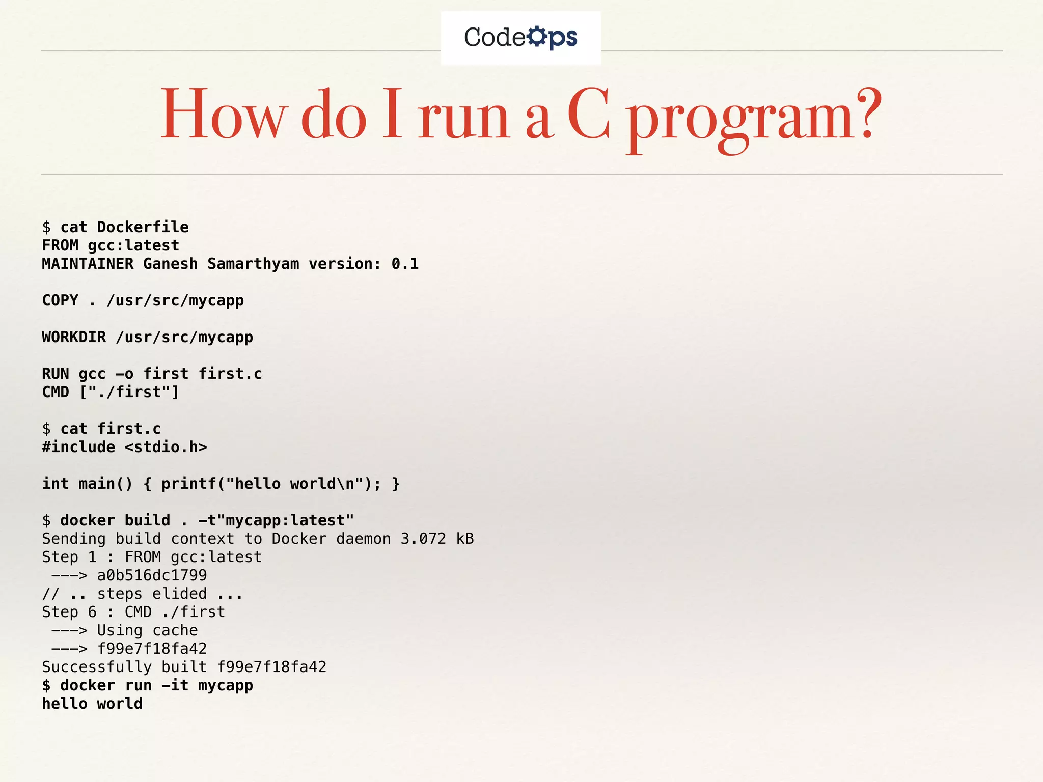 How do I run a C program?
$ cat Dockerfile
FROM gcc:latest
MAINTAINER Ganesh Samarthyam version: 0.1
COPY . /usr/src/mycapp
WORKDIR /usr/src/mycapp
RUN gcc -o first first.c
CMD ["./first"]
$ cat first.c
#include <stdio.h>
int main() { printf("hello worldn"); }
$ docker build . -t"mycapp:latest"
Sending build context to Docker daemon 3.072 kB
Step 1 : FROM gcc:latest
---> a0b516dc1799
// .. steps elided ...
Step 6 : CMD ./first
---> Using cache
---> f99e7f18fa42
Successfully built f99e7f18fa42
$ docker run -it mycapp
hello world
 