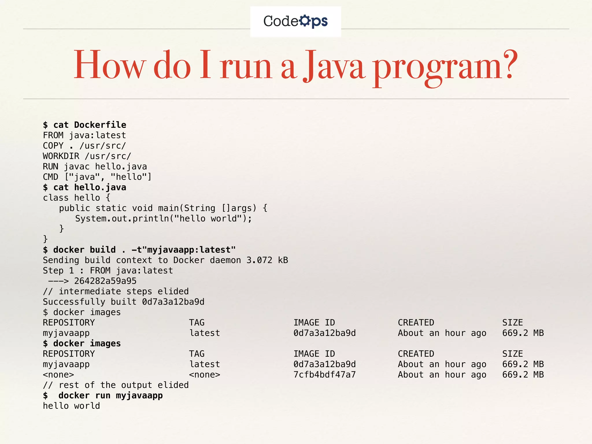 How do I run a Java program?
$ cat Dockerfile
FROM java:latest
COPY . /usr/src/
WORKDIR /usr/src/
RUN javac hello.java
CMD ["java", "hello"]
$ cat hello.java
class hello {
public static void main(String []args) {
System.out.println("hello world");
}
}
$ docker build . -t"myjavaapp:latest"
Sending build context to Docker daemon 3.072 kB
Step 1 : FROM java:latest
---> 264282a59a95
// intermediate steps elided
Successfully built 0d7a3a12ba9d
$ docker images
REPOSITORY TAG IMAGE ID CREATED SIZE
myjavaapp latest 0d7a3a12ba9d About an hour ago 669.2 MB
$ docker images
REPOSITORY TAG IMAGE ID CREATED SIZE
myjavaapp latest 0d7a3a12ba9d About an hour ago 669.2 MB
<none> <none> 7cfb4bdf47a7 About an hour ago 669.2 MB
// rest of the output elided
$ docker run myjavaapp
hello world
 
