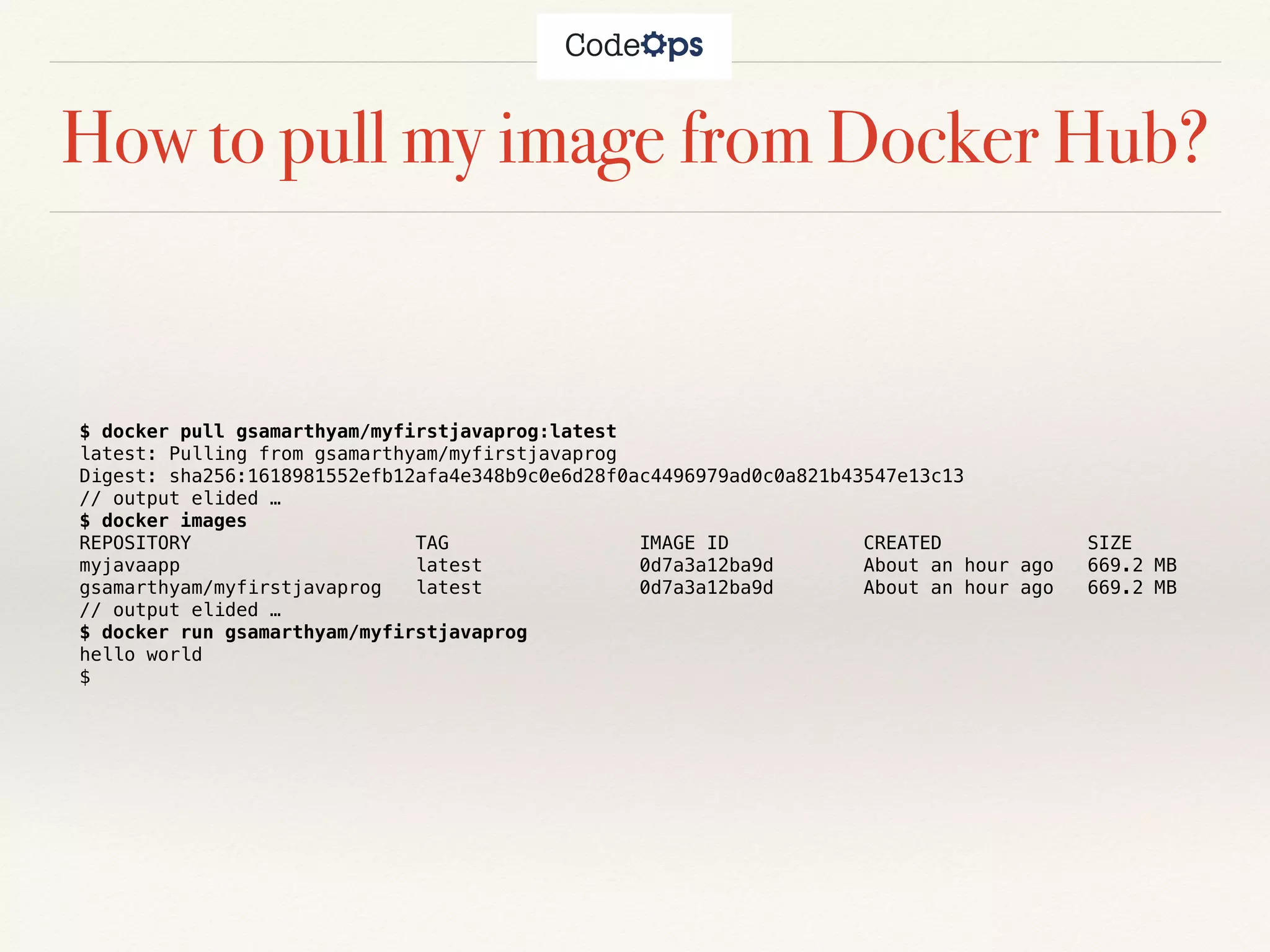 How to pull my image from Docker Hub?
$ docker pull gsamarthyam/myfirstjavaprog:latest
latest: Pulling from gsamarthyam/myfirstjavaprog
Digest: sha256:1618981552efb12afa4e348b9c0e6d28f0ac4496979ad0c0a821b43547e13c13
// output elided …
$ docker images
REPOSITORY TAG IMAGE ID CREATED SIZE
myjavaapp latest 0d7a3a12ba9d About an hour ago 669.2 MB
gsamarthyam/myfirstjavaprog latest 0d7a3a12ba9d About an hour ago 669.2 MB
// output elided …
$ docker run gsamarthyam/myfirstjavaprog
hello world
$
 