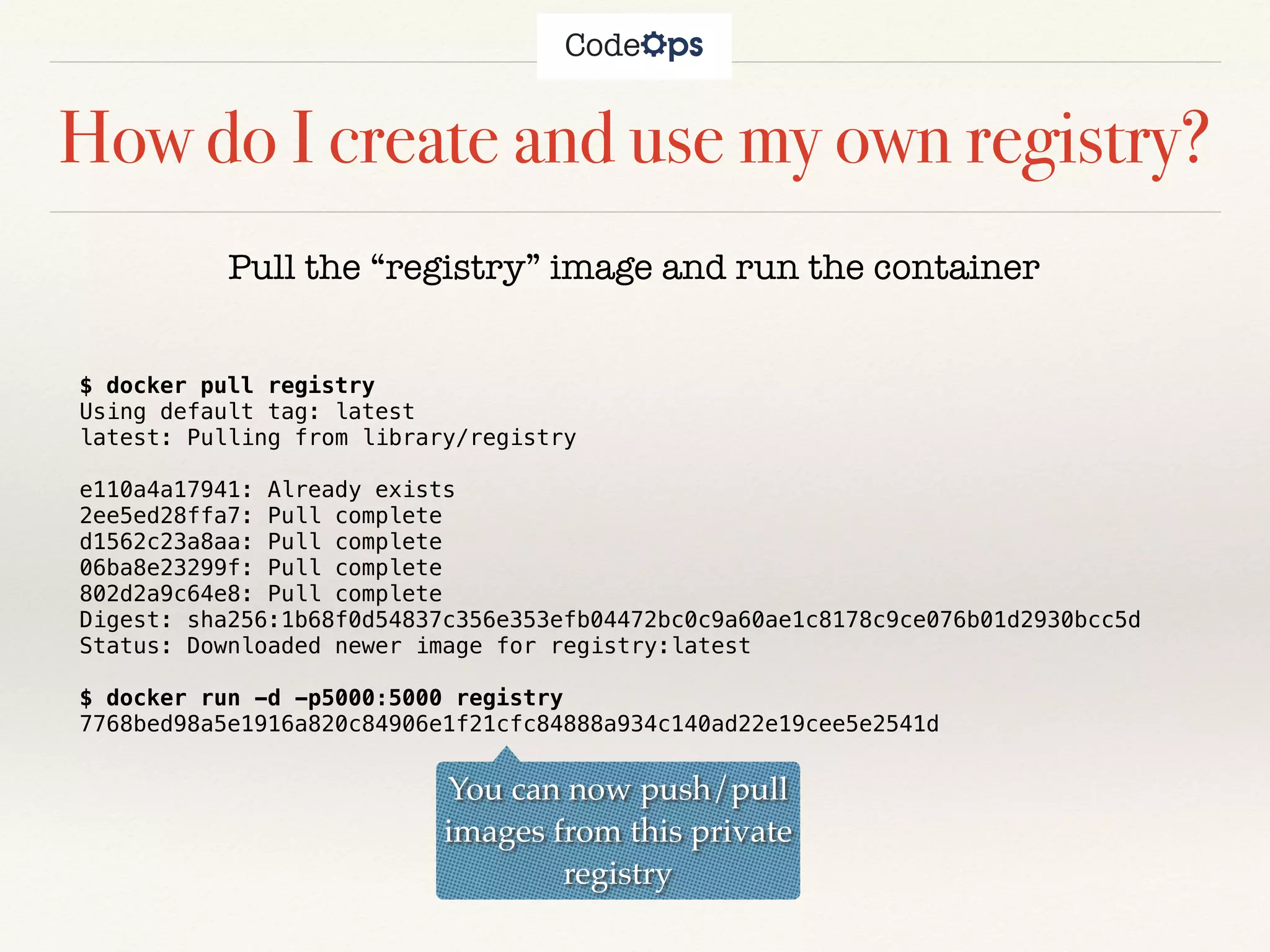 How do I create and use my own registry?
$ docker pull registry
Using default tag: latest
latest: Pulling from library/registry
e110a4a17941: Already exists
2ee5ed28ffa7: Pull complete
d1562c23a8aa: Pull complete
06ba8e23299f: Pull complete
802d2a9c64e8: Pull complete
Digest: sha256:1b68f0d54837c356e353efb04472bc0c9a60ae1c8178c9ce076b01d2930bcc5d
Status: Downloaded newer image for registry:latest
$ docker run -d -p5000:5000 registry
7768bed98a5e1916a820c84906e1f21cfc84888a934c140ad22e19cee5e2541d
Pull the “registry” image and run the container
You can now push/pull
images from this private
registry
 