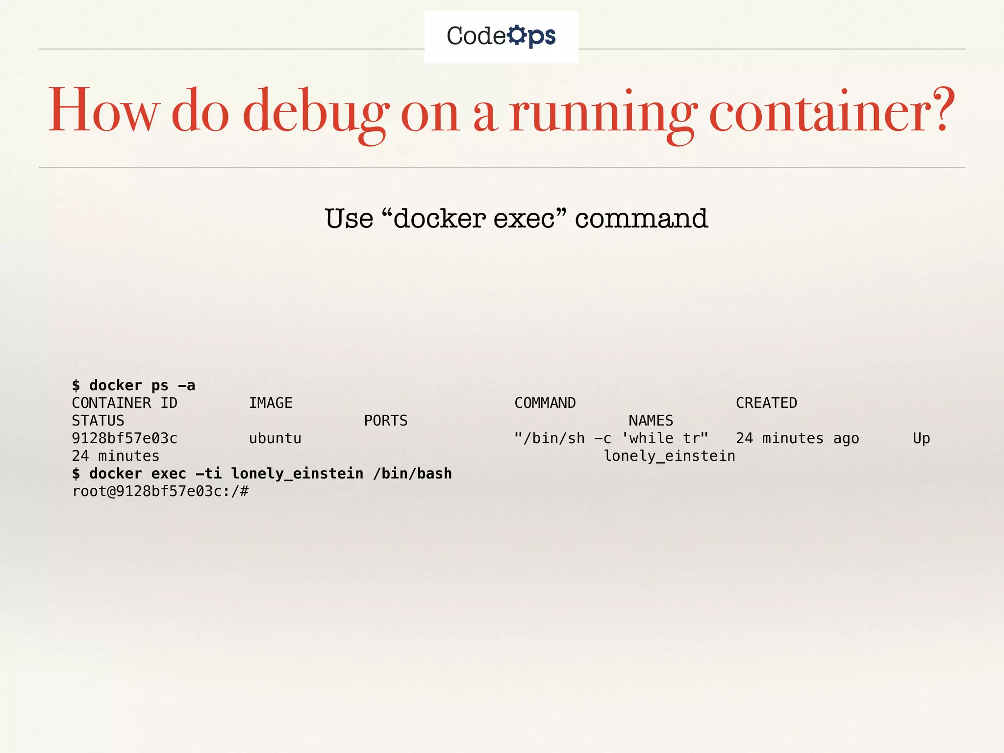 How do debug on a running container?
$ docker ps -a
CONTAINER ID IMAGE COMMAND CREATED
STATUS PORTS NAMES
9128bf57e03c ubuntu "/bin/sh -c 'while tr" 24 minutes ago Up
24 minutes lonely_einstein
$ docker exec -ti lonely_einstein /bin/bash
root@9128bf57e03c:/#
Use “docker exec” command
 