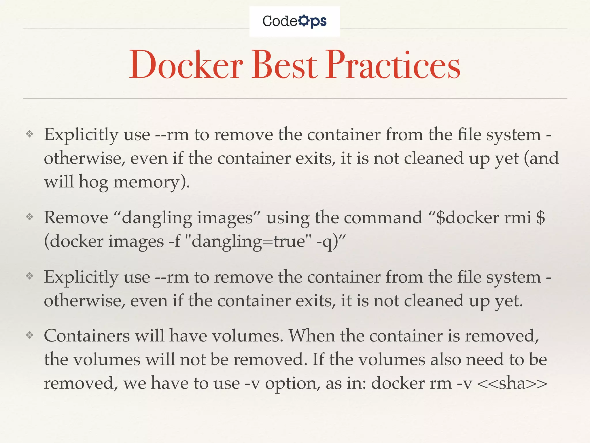 Docker Best Practices
❖ Explicitly use --rm to remove the container from the ﬁle system -
otherwise, even if the container exits, it is not cleaned up yet (and
will hog memory).
❖ Remove “dangling images” using the command “$docker rmi $
(docker images -f "dangling=true" -q)”
❖ Explicitly use --rm to remove the container from the ﬁle system -
otherwise, even if the container exits, it is not cleaned up yet.
❖ Containers will have volumes. When the container is removed,
the volumes will not be removed. If the volumes also need to be
removed, we have to use -v option, as in: docker rm -v <<sha>>
 