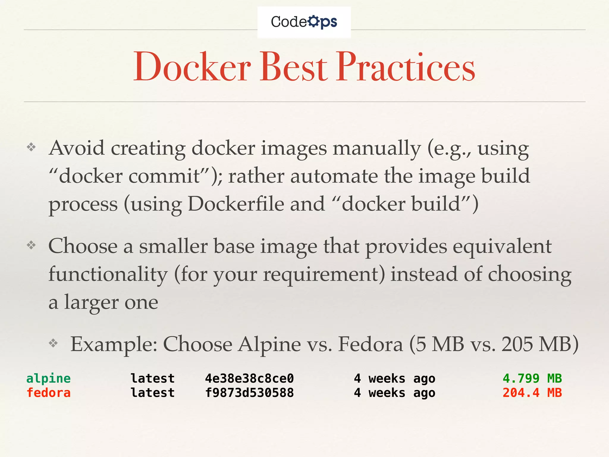Docker Best Practices
❖ Avoid creating docker images manually (e.g., using
“docker commit”); rather automate the image build
process (using Dockerﬁle and “docker build”)
❖ Choose a smaller base image that provides equivalent
functionality (for your requirement) instead of choosing
a larger one
❖ Example: Choose Alpine vs. Fedora (5 MB vs. 205 MB)
alpine latest 4e38e38c8ce0 4 weeks ago 4.799 MB
fedora latest f9873d530588 4 weeks ago 204.4 MB
 
