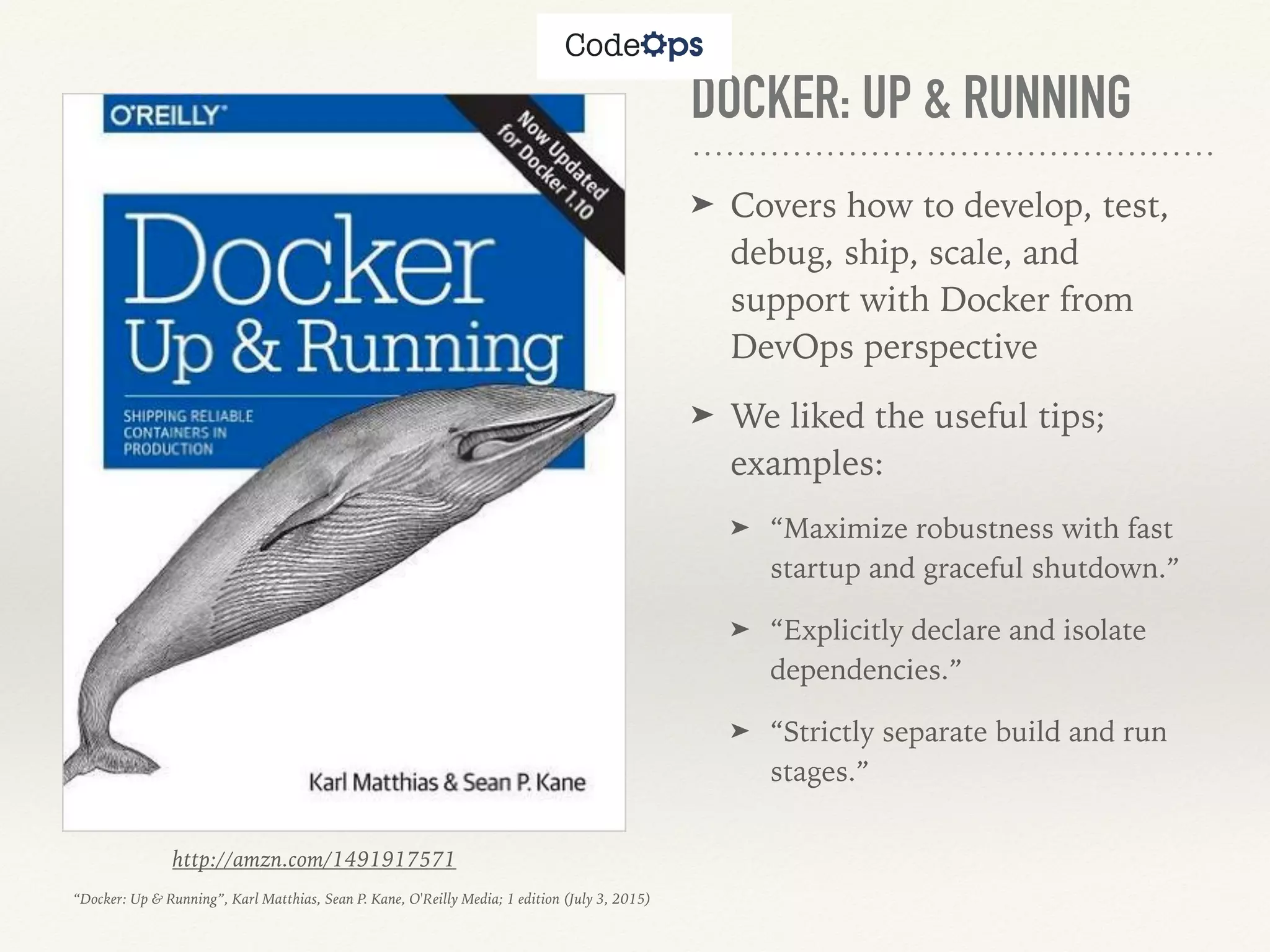 DOCKER: UP & RUNNING
➤ Covers how to develop, test,
debug, ship, scale, and
support with Docker from
DevOps perspective
➤ We liked the useful tips;
examples:
➤ “Maximize robustness with fast
startup and graceful shutdown.”
➤ “Explicitly declare and isolate
dependencies.”
➤ “Strictly separate build and run
stages.”
http://amzn.com/1491917571
“Docker: Up & Running”, Karl Matthias, Sean P. Kane, O'Reilly Media; 1 edition (July 3, 2015)
 