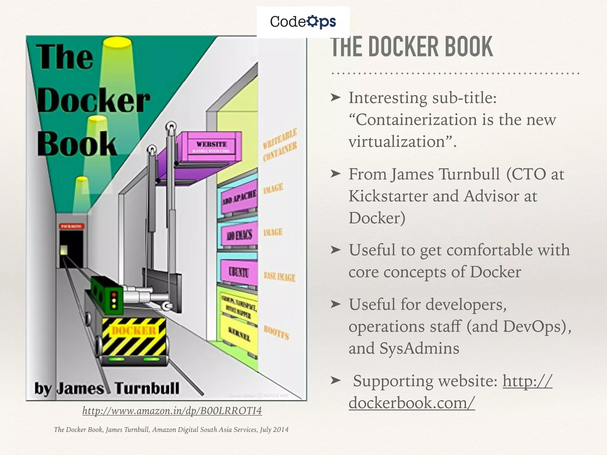 THE DOCKER BOOK
➤ Interesting sub-title:
“Containerization is the new
virtualization”.
➤ From James Turnbull (CTO at
Kickstarter and Advisor at
Docker)
➤ Useful to get comfortable with
core concepts of Docker
➤ Useful for developers,
operations staﬀ (and DevOps),
and SysAdmins
➤ Supporting website: http://
dockerbook.com/http://www.amazon.in/dp/B00LRROTI4
The Docker Book, James Turnbull, Amazon Digital South Asia Services, July 2014
 