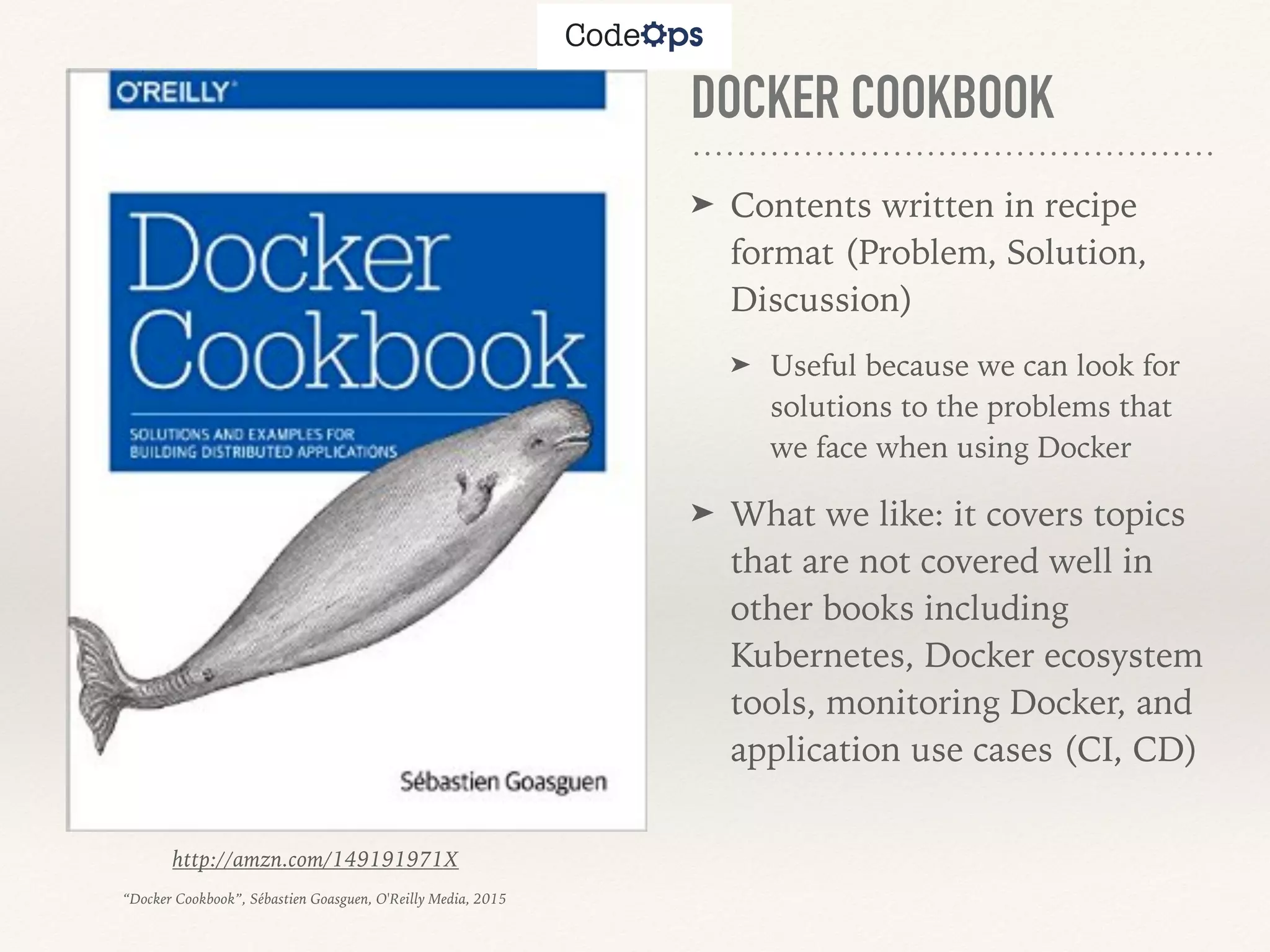 DOCKER COOKBOOK
➤ Contents written in recipe
format (Problem, Solution,
Discussion)
➤ Useful because we can look for
solutions to the problems that
we face when using Docker
➤ What we like: it covers topics
that are not covered well in
other books including
Kubernetes, Docker ecosystem
tools, monitoring Docker, and
application use cases (CI, CD)
http://amzn.com/149191971X
“Docker Cookbook”, Sébastien Goasguen, O'Reilly Media, 2015
 