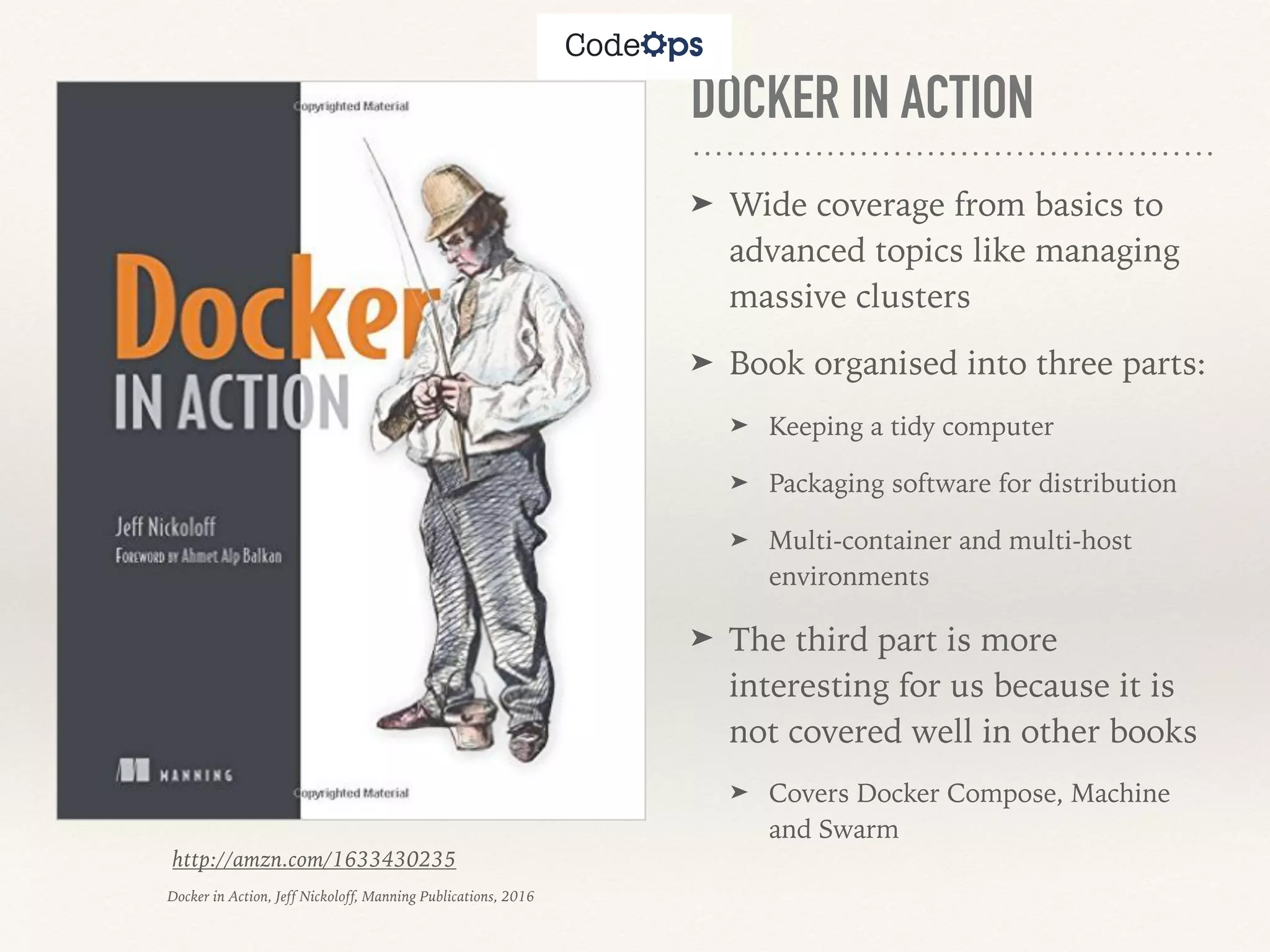 DOCKER IN ACTION
➤ Wide coverage from basics to
advanced topics like managing
massive clusters
➤ Book organised into three parts:
➤ Keeping a tidy computer
➤ Packaging software for distribution
➤ Multi-container and multi-host
environments
➤ The third part is more
interesting for us because it is
not covered well in other books
➤ Covers Docker Compose, Machine
and Swarm
http://amzn.com/1633430235
Docker in Action, Jeff Nickoloff, Manning Publications, 2016
 