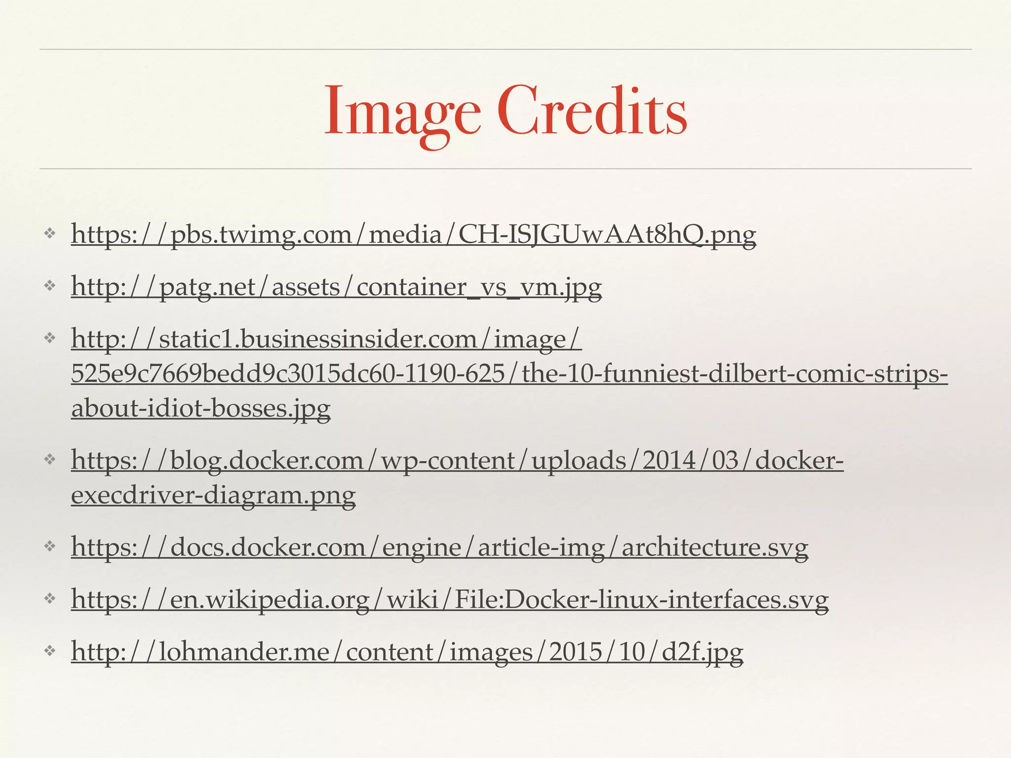Image Credits
❖ https://pbs.twimg.com/media/CH-ISJGUwAAt8hQ.png
❖ http://patg.net/assets/container_vs_vm.jpg
❖ http://static1.businessinsider.com/image/
525e9c7669bedd9c3015dc60-1190-625/the-10-funniest-dilbert-comic-strips-
about-idiot-bosses.jpg
❖ https://blog.docker.com/wp-content/uploads/2014/03/docker-
execdriver-diagram.png
❖ https://docs.docker.com/engine/article-img/architecture.svg
❖ https://en.wikipedia.org/wiki/File:Docker-linux-interfaces.svg
❖ http://lohmander.me/content/images/2015/10/d2f.jpg
 