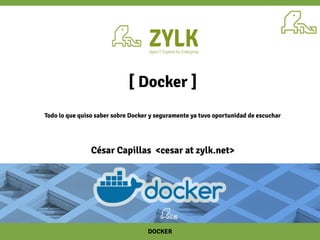 DOCKER
[ Docker ]
Todo lo que quiso saber sobre Docker y seguramente ya tuvo oportunidad de escuchar
César Capillas <cesar at zylk.net>
 
