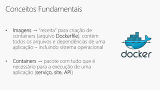 Conceitos Fundamentais
• Imagens → “receita” para criação de
containers (arquivo Dockerfile); contém
todos os arquivos e dependências de uma
aplicação – incluindo sistema operacional
• Containers → pacote com tudo que é
necessário para a execução de uma
aplicação (serviço, site, API)
 