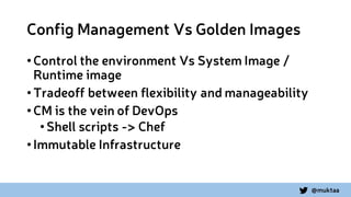 @muktaa
Config Management Vs Golden Images
•Control the environment Vs System Image /
Runtime image
•Tradeoff between flexibility and manageability
•CM is the vein of DevOps
•Shell scripts -> Chef
•Immutable Infrastructure
 