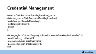 @muktaa
Credential Management
secret = Chef::EncryptedDataBagItem.load_secret
@docker_cred = Chef::EncryptedDataBagItem.load(
node['docker']['creds']['databag'],
node['docker']['user'],
secret
)
docker_registry ‘https://registry.hub.docker.com/u/muktaa/hello-scala/’ do
email docker_cred['email']
username docker_cred['username']
password docker_cred['password']
end
 