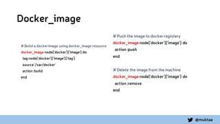 @muktaa
Docker_image
# Build a dockerimage using docker_image resource
docker_image node['docker']['image'] do
tag node['docker']['image']['tag']
source'/var/docker'
action :build
end
# Push the image to docker registery
docker_image node['docker']['image'] do
action :push
end
# Delete the image from the machine
docker_image node['docker']['image'] do
action :remove
end
 