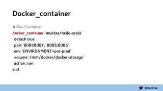 @muktaa
Docker_container
# Run Container
docker_container ‘muktaa/hello-scala’
detach true
port ‘8081:8081’, ‘8085:8085’
env ‘ENVIRONMENT=pre-prod’
volume ‘/mnt/docker/docker-storage’
action :run
end
 