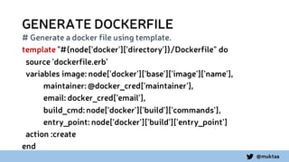 @muktaa
GENERATE DOCKERFILE
# Generate a docker file using template.
template "#{node['docker']['directory']}/Dockerfile" do
source 'dockerfile.erb'
variables image: node['docker']['base']['image']['name'],
maintainer:@docker_cred['maintainer'],
email: docker_cred['email'],
build_cmd:node['docker']['build']['commands'],
entry_point: node['docker']['build']['entry_point']
action :create
end
 