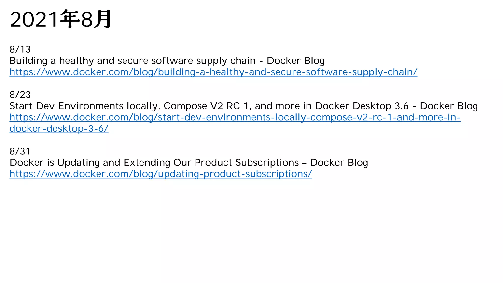 2021 8
8/13
Building a healthy and secure software supply chain - Docker Blog
https://www.docker.com/blog/building-a-healthy-and-secure-software-supply-chain/
8/23
Start Dev Environments locally, Compose V2 RC 1, and more in Docker Desktop 3.6 - Docker Blog
https://www.docker.com/blog/start-dev-environments-locally-compose-v2-rc-1-and-more-in-
docker-desktop-3-6/
8/31
Docker is Updating and Extending Our Product Subscriptions Docker Blog
https://www.docker.com/blog/updating-product-subscriptions/
 