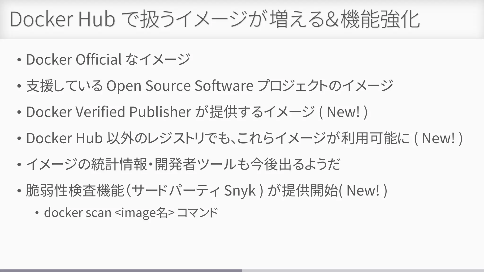 Docker Hub で扱うイメージが増える＆機能強化
• Docker Official なイメージ
• 支援している Open Source Software プロジェクトのイメージ
• Docker Verified Publisher が提供するイメージ ( New! )
• Docker Hub 以外のレジストリでも、これらイメージが利用可能に ( New! )
• イメージの統計情報・開発者ツールも今後出るようだ
• 脆弱性検査機能（サードパーティ Snyk ) が提供開始( New! )
• docker scan <image名> コマンド
 