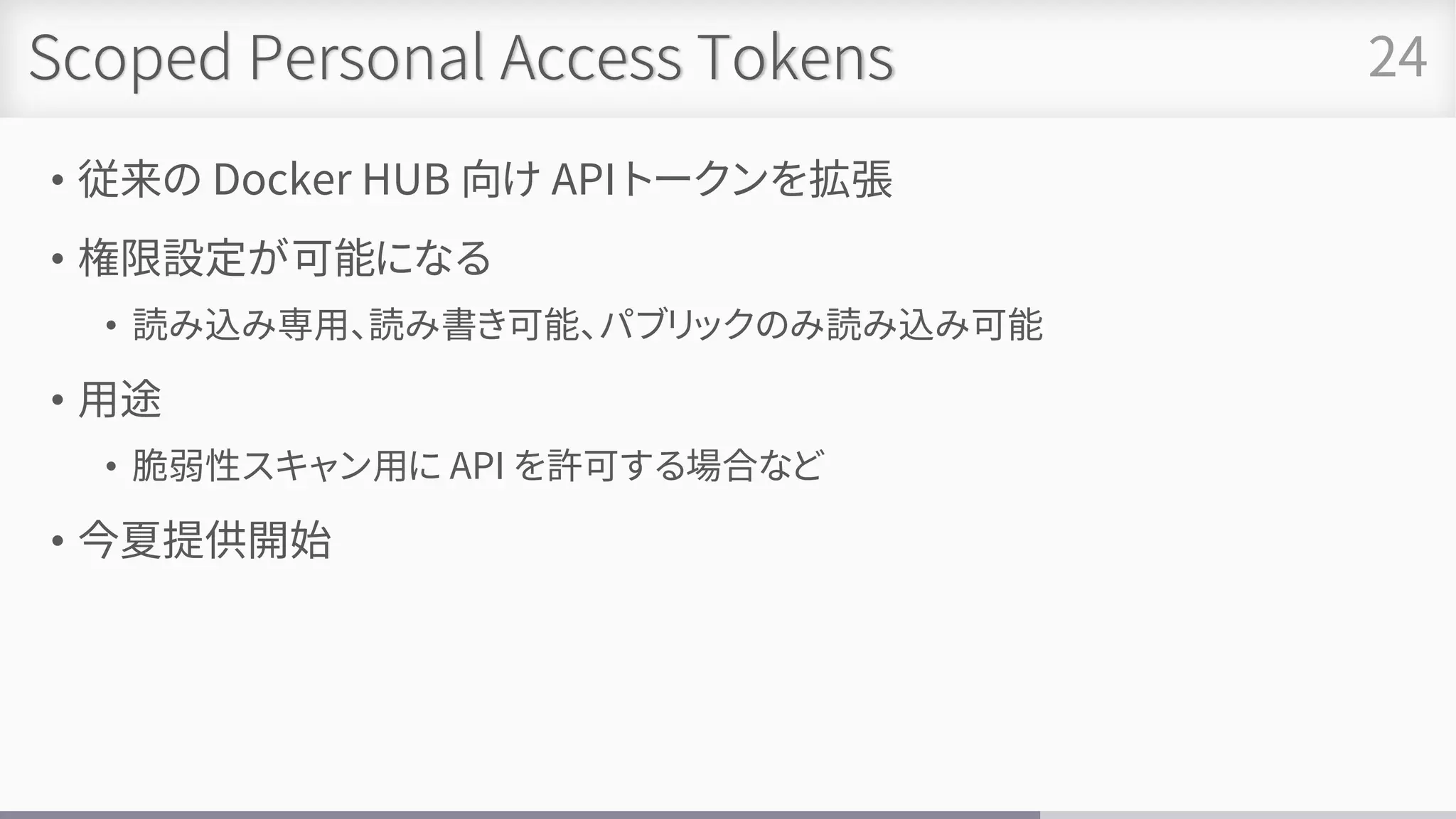 Scoped Personal Access Tokens
• 従来の Docker HUB 向け API トークンを拡張
• 権限設定が可能になる
• 読み込み専用、読み書き可能、パブリックのみ読み込み可能
• 用途
• 脆弱性スキャン用に API を許可する場合など
• 今夏提供開始
24
 