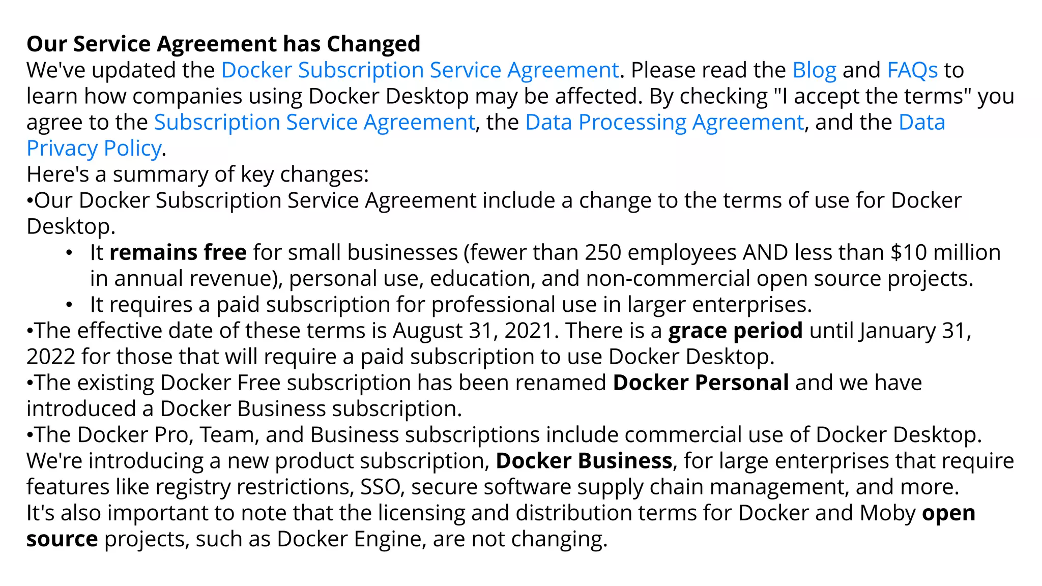 Our Service Agreement has Changed
We've updated the Docker Subscription Service Agreement. Please read the Blog and FAQs to
learn how companies using Docker Desktop may be affected. By checking "I accept the terms" you
agree to the Subscription Service Agreement, the Data Processing Agreement, and the Data
Privacy Policy.
Here's a summary of key changes:
•Our Docker Subscription Service Agreement include a change to the terms of use for Docker
Desktop.
• It remains free for small businesses (fewer than 250 employees AND less than $10 million
in annual revenue), personal use, education, and non-commercial open source projects.
• It requires a paid subscription for professional use in larger enterprises.
•The effective date of these terms is August 31, 2021. There is a grace period until January 31,
2022 for those that will require a paid subscription to use Docker Desktop.
•The existing Docker Free subscription has been renamed Docker Personal and we have
introduced a Docker Business subscription.
•The Docker Pro, Team, and Business subscriptions include commercial use of Docker Desktop.
We're introducing a new product subscription, Docker Business, for large enterprises that require
features like registry restrictions, SSO, secure software supply chain management, and more.
It's also important to note that the licensing and distribution terms for Docker and Moby open
source projects, such as Docker Engine, are not changing.
 