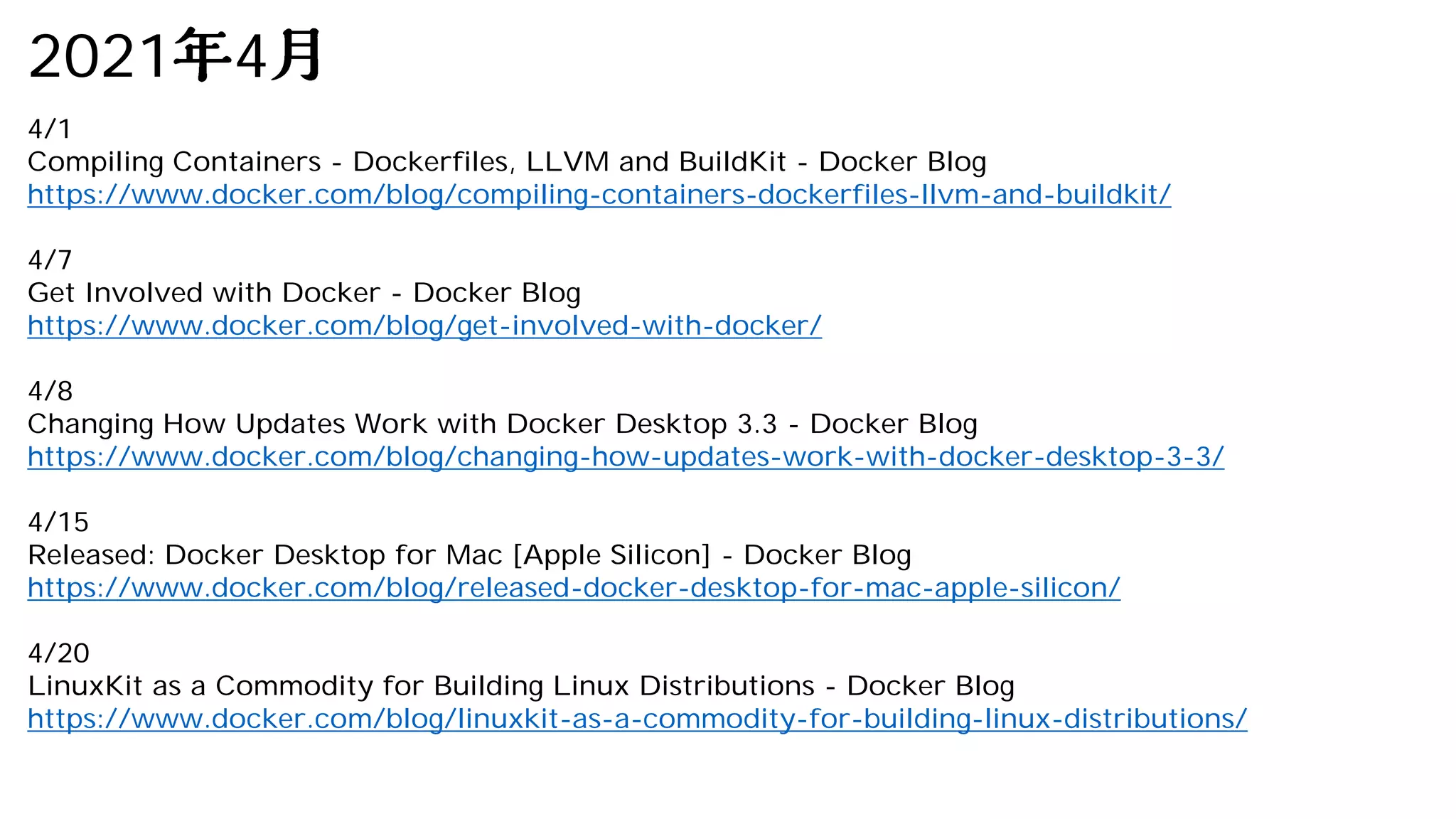 2021 4
4/1
Compiling Containers - Dockerfiles, LLVM and BuildKit - Docker Blog
https://www.docker.com/blog/compiling-containers-dockerfiles-llvm-and-buildkit/
4/7
Get Involved with Docker - Docker Blog
https://www.docker.com/blog/get-involved-with-docker/
4/8
Changing How Updates Work with Docker Desktop 3.3 - Docker Blog
https://www.docker.com/blog/changing-how-updates-work-with-docker-desktop-3-3/
4/15
Released: Docker Desktop for Mac [Apple Silicon] - Docker Blog
https://www.docker.com/blog/released-docker-desktop-for-mac-apple-silicon/
4/20
LinuxKit as a Commodity for Building Linux Distributions - Docker Blog
https://www.docker.com/blog/linuxkit-as-a-commodity-for-building-linux-distributions/
 
