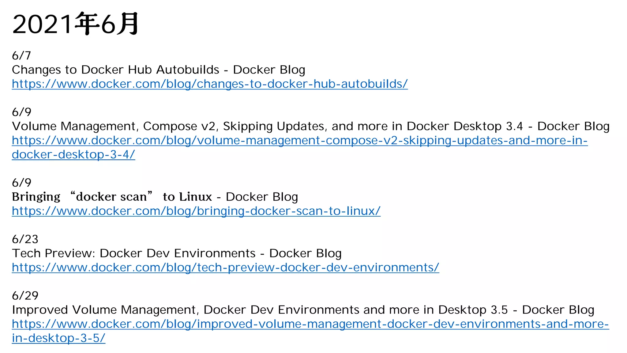 2021 6
6/7
Changes to Docker Hub Autobuilds - Docker Blog
https://www.docker.com/blog/changes-to-docker-hub-autobuilds/
6/9
Volume Management, Compose v2, Skipping Updates, and more in Docker Desktop 3.4 - Docker Blog
https://www.docker.com/blog/volume-management-compose-v2-skipping-updates-and-more-in-
docker-desktop-3-4/
6/9
- Docker Blog
https://www.docker.com/blog/bringing-docker-scan-to-linux/
6/23
Tech Preview: Docker Dev Environments - Docker Blog
https://www.docker.com/blog/tech-preview-docker-dev-environments/
6/29
Improved Volume Management, Docker Dev Environments and more in Desktop 3.5 - Docker Blog
https://www.docker.com/blog/improved-volume-management-docker-dev-environments-and-more-
in-desktop-3-5/
 