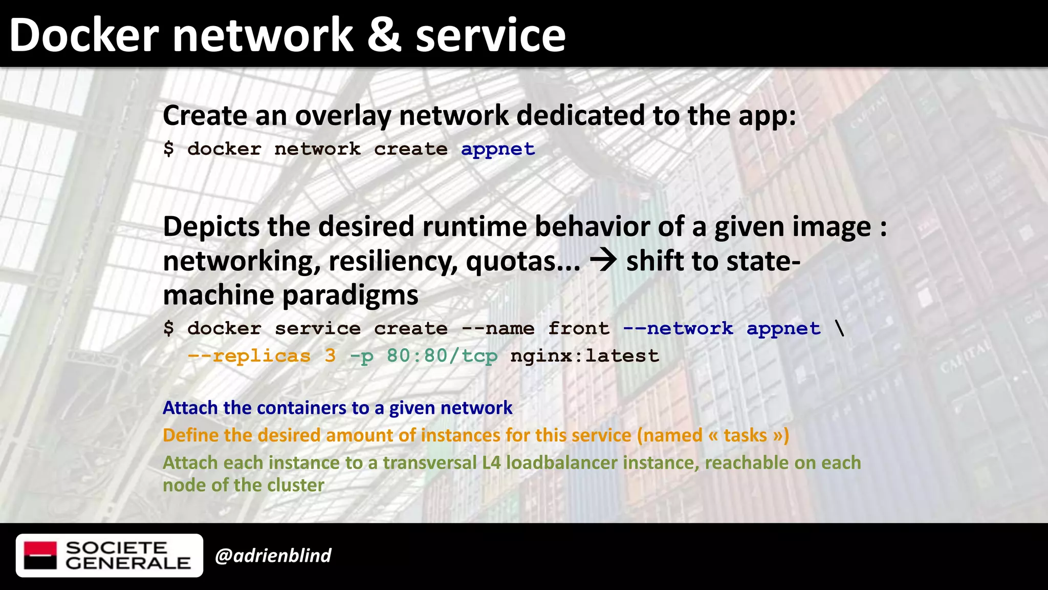 @adrienblind
Docker network & service
Create an overlay network dedicated to the app:
$ docker network create appnet
Depicts the desired runtime behavior of a given image :
networking, resiliency, quotas...  shift to state-
machine paradigms
$ docker service create --name front -–network appnet 
–-replicas 3 -p 80:80/tcp nginx:latest
Attach the containers to a given network
Define the desired amount of instances for this service (named « tasks »)
Attach each instance to a transversal L4 loadbalancer instance, reachable on each
node of the cluster
 