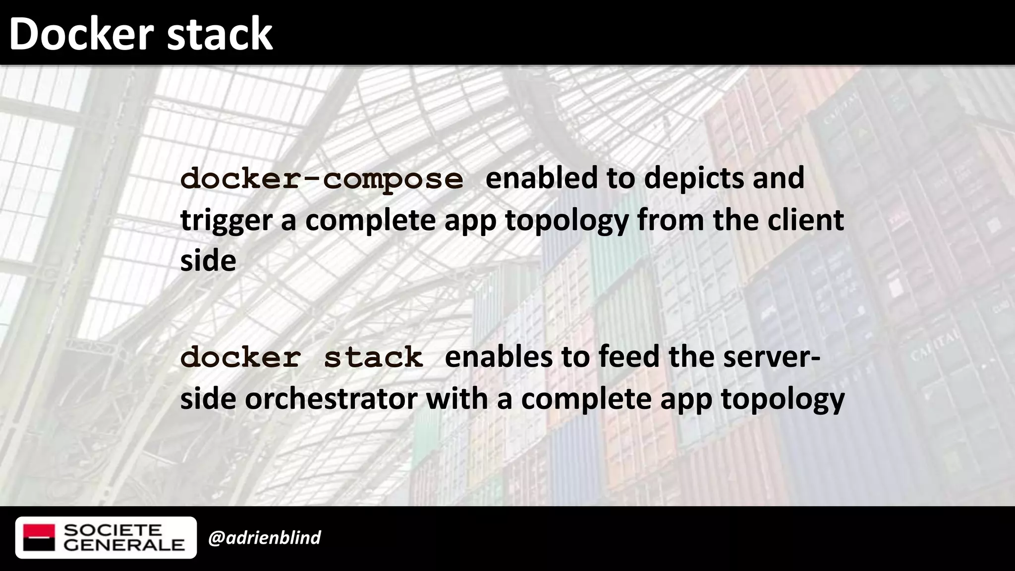 @adrienblind
Docker stack
docker-compose enabled to depicts and
trigger a complete app topology from the client
side
docker stack enables to feed the server-
side orchestrator with a complete app topology
 