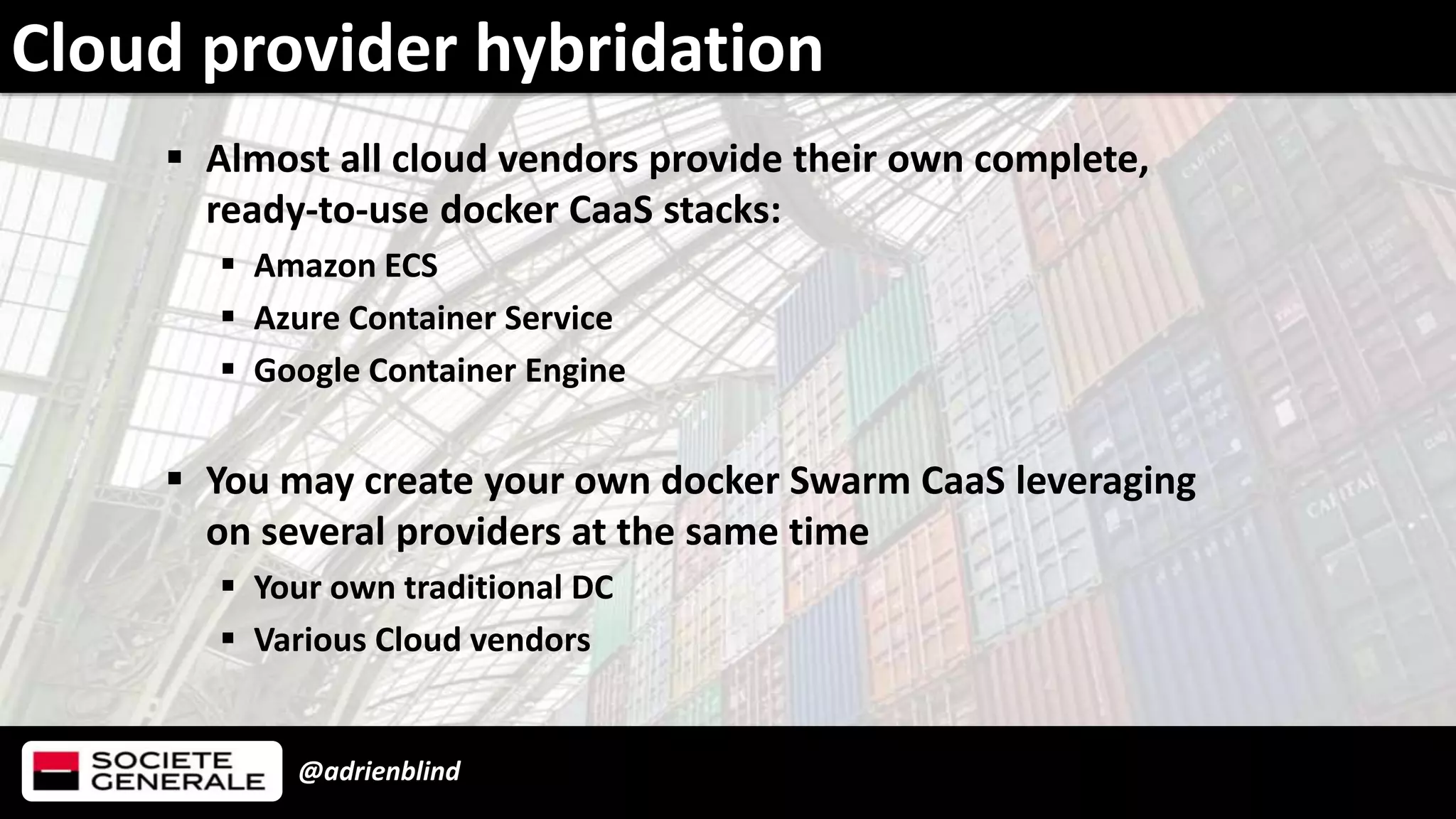 @adrienblind
 Almost all cloud vendors provide their own complete,
ready-to-use docker CaaS stacks:
 Amazon ECS
 Azure Container Service
 Google Container Engine
 You may create your own docker Swarm CaaS leveraging
on several providers at the same time
 Your own traditional DC
 Various Cloud vendors
Cloud provider hybridation
 